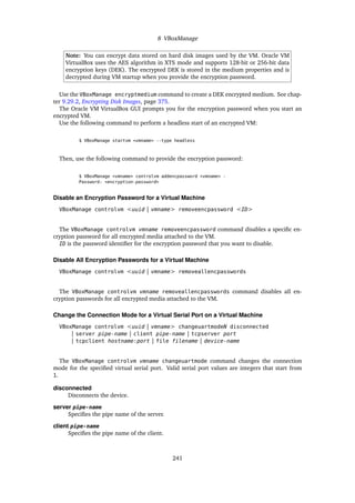 8 VBoxManage
Note: You can encrypt data stored on hard disk images used by the VM. Oracle VM
VirtualBox uses the AES algorithm in XTS mode and supports 128-bit or 256-bit data
encryption keys (DEK). The encrypted DEK is stored in the medium properties and is
decrypted during VM startup when you provide the encryption password.
Use the VBoxManage encryptmedium command to create a DEK encrypted medium. See chap-
ter 9.29.2, Encrypting Disk Images, page 375.
The Oracle VM VirtualBox GUI prompts you for the encryption password when you start an
encrypted VM.
Use the following command to perform a headless start of an encrypted VM:
$ VBoxManage startvm <vmname> --type headless
Then, use the following command to provide the encryption password:
$ VBoxManage <vmname> controlvm addencpassword <vmname> -
Password: <encryption-password>
Disable an Encryption Password for a Virtual Machine
VBoxManage controlvm <uuid | vmname> removeencpassword <ID>
The VBoxManage controlvm vmname removeencpassword command disables a specific en-
cryption password for all encrypted media attached to the VM.
ID is the password identifier for the encryption password that you want to disable.
Disable All Encryption Passwords for a Virtual Machine
VBoxManage controlvm <uuid | vmname> removeallencpasswords
The VBoxManage controlvm vmname removeallencpasswords command disables all en-
cryption passwords for all encrypted media attached to the VM.
Change the Connection Mode for a Virtual Serial Port on a Virtual Machine
VBoxManage controlvm <uuid | vmname> changeuartmodeN disconnected
| server pipe-name | client pipe-name | tcpserver port
| tcpclient hostname:port | file filename | device-name
The VBoxManage controlvm vmname changeuartmode command changes the connection
mode for the specified virtual serial port. Valid serial port values are integers that start from
1.
disconnected
Disconnects the device.
server pipe-name
Specifies the pipe name of the server.
client pipe-name
Specifies the pipe name of the client.
241
 