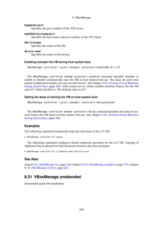 8 VBoxManage
tcpserver port
Specifies the port number of the TCP server.
tcpclient hostname:port
Specifies the host name and port number of the TCP client.
file filename
Specifies the name of the file.
device-name
Specifies the name of the device.
Enabling autostart the VM during host system boot
VBoxManage controlvm <uuid | vmname> autostart-enabledN on | off
The VBoxManage controlvm vmname autostart-enabled command specifies whether to
enable or disable automatically start the VM at host system boot-up. You must do some host
system configuration before you can use this feature. See chapter 9.21, Starting Virtual Machines
During System Boot, page 368. Valid values are on, which enables autostart feature for the VM
and off, which disables it. The default value is off.
Setting the delay of starting the VM on host system boot
VBoxManage controlvm <uuid | vmname> autostart-delayseconds
The VBoxManage controlvm vmname autostart-delay command specifies the delay in sec-
onds before the VM starts on host system boot-up. See chapter 9.21, Starting Virtual Machines
During System Boot, page 368.
Examples
The following command temporarily stops the execution of the ol7 VM.
$ VBoxManage controlvm ol7 pause
The following command configures shared clipboard operation for the ol7 VM. Copying of
clipboard data is allowed in both directions between the host and guest.
$ VBoxManage controlvm ol7 clipboard mode bidirectional
See Also
chapter 8.5, VBoxManage list, page 169, chapter 8.10, VBoxManage modifyvm, page 179, chapter
8.19, VBoxManage startvm, page 223
8.21 VBoxManage unattended
Unattended guest OS installation.
242
 
