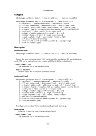 8 VBoxManage
Synopsis
VBoxManage unattended detect <--iso=install-iso> [--machine-readable]
VBoxManage unattended install <uuid|vmname> <--iso=install-iso>
[--user=login] [--password=password] [--password-file=file]
[--full-user-name=name] [--key=product-key] [--install-additions]
[--no-install-additions] [--additions-iso=add-iso] [--install-txs]
[--no-install-txs] [--validation-kit-iso=testing-iso] [--locale=ll_CC]
[--country=CC] [--time-zone=tz] [--hostname=fqdn]
[--package-selection-adjustment=keyword] [--dry-run]
[--auxiliary-base-path=path] [--image-index=number]
[--script-template=file] [--post-install-template=file]
[--post-install-command=command]
[--extra-install-kernel-parameters=params] [--language=lang]
[--start-vm=session-type]
Description
unattended detect
VBoxManage unattended detect <--iso=install-iso> [--machine-readable]
Detects the guest operating system (OS) on the specified installation ISO and displays the
result. This can be used as input when creating a VM for the ISO to be installed in.
--iso=<install-iso>
The installation ISO to run the detection on.
--machine-readable
Produce output that is simpler to parse from a script.
unattended install
VBoxManage unattended install <uuid|vmname> <--iso=install-iso>
[--user=login] [--password=password] [--password-file=file]
[--full-user-name=name] [--key=product-key] [--install-additions]
[--no-install-additions] [--additions-iso=add-iso] [--install-txs]
[--no-install-txs] [--validation-kit-iso=testing-iso] [--locale=ll_CC]
[--country=CC] [--time-zone=tz] [--hostname=fqdn]
[--package-selection-adjustment=keyword] [--dry-run]
[--auxiliary-base-path=path] [--image-index=number]
[--script-template=file] [--post-install-template=file]
[--post-install-command=command]
[--extra-install-kernel-parameters=params] [--language=lang]
[--start-vm=session-type]
Reconfigures the specified VM for installation and optionally starts it up.
uuid|vmname
Either the UUID or the name (case sensitive) of a VM.
--iso=<install-iso>
The installation ISO to run the detection on.
243
 