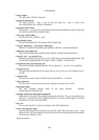 8 VBoxManage
--user=<login>
The login name. (default: vboxuser)
--password=<password>
The login password. This is used for the user given by --user as well as the
root/administrator user. (default: changeme)
--password-file=<file>
Alternative to --password for providing the password. Special filename stdin can be used
to read the password from standard input.
--full-user-name=<name>
The full user name. (default: –user)
--key=<product-key>
The guest OS product key. Not all guest OSes requires this.
--install-additions, --no-install-additions
Whether to install the VirtualBox guest additions. (default: –no-install-addations)
--additions-iso=<add-iso>
Path to the VirtualBox guest additions ISO. (default: installed/downloaded GAs)
--install-txs, --no-install-txs
Whether to install the test execution service (TXS) from the VirtualBox ValidationKit. This
is useful when preparing VMs for testing or similar. (default: –no-install-txs)
--validation-kit-iso=<testing-iso>
Path to the VirtualBox ValidationKit ISO. This is required if --install-txs is specified.
--locale=<ll_CC>
The base locale specification for the guest, like en_US, de_CH, or nn_NO. (default: host or
en_US)
--country=<CC>
The two letter country code if it differs from the specified by --location.
--time-zone=<tz>
The time zone to set up the guest OS with. (default: host time zone or UTC)
--hostname=<fqdn>
The fully qualified domain name of the guest machine. (default:
vmname.myguest.virtualbox.org)
--package-selection-adjustment=<keyword>
Adjustments to the guest OS packages/components selection. This can be specfied more
than once. Currently the only recognized keyword is minimal which triggers a minimal
installation for some of the guest OSes.
--dry-run
Do not create any files or make any changes to the VM configuration.
--start-vm=<session-type>
Start the VM using the front end given by session-type. This is the same as the --type
option for the startvm command, but we have add none for indicating that the VM should
not be started. (default: none)
Advanced options:
244
 