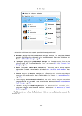 1 First Steps
A drop-down list enables you to select from the following global tools:
• Welcome. Displays the VirtualBox Manager welcome message. The VirtualBox Manager
toolbar is also included, to enable you to get started with using Oracle VM VirtualBox. See
chapter 1.7, VirtualBox Manager, page 7.
• Extensions. Displays the Extension Pack Manager tool. This tool is used to install and
uninstall Oracle VM VirtualBox Extension Packs. See chapter 2.5.1, The Extension Pack
Manager, page 65.
• Media. Displays the Virtual Media Manager tool. This tool is used to manage the disk
images used by Oracle VM VirtualBox. See chapter 5.3, The Virtual Media Manager, page
114.
• Network. Displays the Network Manager tool. This tool is used to create and configure
some types of networks used by Oracle VM VirtualBox. See chapter 6.11, Network Manager,
page 138.
• Cloud. Displays the Cloud Profile Editor tool. This tool is used to configure connections
to a cloud service, such as Oracle Cloud Infrastructure. See chapter 1.16.5, Using the Cloud
Profile Manager, page 35.
• Activities. Displays the VM Activity Overview tool. This tool is used to monitor perfor-
mance and resource usage of virtual machines. See chapter 1.20, Monitoring of Virtual
Machines, page 50.
The Pin icon is used to keep the Tools banner visible as you scroll down the entries in the
machine list.
11
 