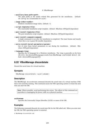 8 VBoxManage
--auxiliary-base-path=<path>
The path prefix to the media related files generated for the installation. (default:
vm-config-dir/Unattended-vm-uuid-)
--image-index=<number>
Windows installation image index. (default: 1)
--script-template=<file>
The unattended installation script template. (default: IMachine::OSTypeId dependent)
--post-install-template=<file>
The post installation script template. (default: IMachine::OSTypeId dependent)
--post-install-command=<command>
A single command to run after the installation is completed. The exact format and exactly
when this is run is guest OS installer dependent.
--extra-install-kernel-parameters=<params>
List of extra linux kernel parameters to use during the installation. (default: IMa-
chine::OSTypeId dependent)
--language=<lang>
Specifies the UI language for a Windows installation. The lang is generally on the form
{ll}-{CC}. See detectedOSLanguages results from VBoxManage unattended detect. (de-
fault: detectedOSLanguages[0])
8.22 VBoxManage discardstate
Discard the saved state of a virtual machine.
Synopsis
VBoxManage discardstate <uuid | vmname>
Description
The VBoxManage discardstate command discards the saved state of a virtual machine (VM)
that is not currently running. This command causes the VM’s operating system to restart the next
time you start the VM.
Note: Where possible, avoid performing this action. The effects of this command are
equivalent to unplugging the power cable on a physical machine.
uuid|vmname
Specifies the Universally Unique Identifier (UUID) or name of the VM.
Examples
The following command discards the saved state file for the VM called vm2. When you next start
the VM, the VM’s operating system is restarted.
$ VBoxManage discardstate vm2
245
 