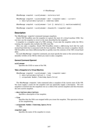 8 VBoxManage
VBoxManage snapshot <uuid|vmname> restorecurrent
VBoxManage snapshot <uuid|vmname> edit <snapshot-name | --current>
[--description=description] [--name=new-name]
VBoxManage snapshot <uuid|vmname> list [[--details] | [--machinereadable]]
VBoxManage snapshot <uuid|vmname> showvminfo <snapshot-name>
Description
The VBoxManage snapshot command manages snapshots.
Oracle VM VirtualBox uses the snapshot to capture the state of a virtual machine (VM). You
can later use the snapshot to revert to the state described by the snapshot.
A snapshot is a complete copy of a VM’s settings. If you take the snapshot while the VM is
running, the snapshot also includes the VM’s state file.
After you take a snapshot, Oracle VM VirtualBox creates a differencing hard disk for each
normal hard disk that is associated with the host machine. When you restore a snapshot, Oracle
VM VirtualBox uses these differencing files to quickly reset the contents of the VM’s virtual hard
disks.
For each VBoxManage snapshot command, you must specify the name or the universal unique
identifier (UUID) of the VM for which you want to take a snapshot.
General Command Operand
uuid|vmname
Specifies the UUID or name of the VM.
Take a Snapshot of a Virtual Machine
VBoxManage snapshot <uuid|vmname> take <snapshot-name>
[--description=description] [--live]
[--uniquename Number,Timestamp,Space,Force]
The VBoxManage snapshot take command takes a snapshot of the current state of the VM.
You must supply a name for the snapshot and can optionally supply a description. The new
snapshot is inserted into the snapshots tree as a child of the current snapshot and then becomes
the new current snapshot.
--description=<description>
Specifies a description of the snapshot.
--live
Specifies that the VM is not stopped while you create the snapshot. This operation is know
as live snapshotting.
--uniquename Number,Timestamp,Space,Force
TBD.
snapshot-name
Specifies the name of the snapshot to create.
247
 