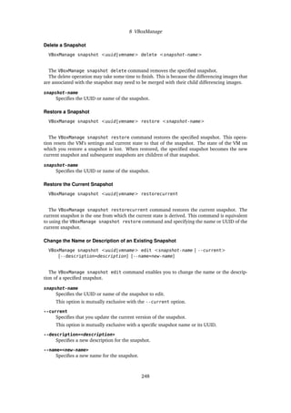 8 VBoxManage
Delete a Snapshot
VBoxManage snapshot <uuid|vmname> delete <snapshot-name>
The VBoxManage snapshot delete command removes the specified snapshot.
The delete operation may take some time to finish. This is because the differencing images that
are associated with the snapshot may need to be merged with their child differencing images.
snapshot-name
Specifies the UUID or name of the snapshot.
Restore a Snapshot
VBoxManage snapshot <uuid|vmname> restore <snapshot-name>
The VBoxManage snapshot restore command restores the specified snapshot. This opera-
tion resets the VM’s settings and current state to that of the snapshot. The state of the VM on
which you restore a snapshot is lost. When restored, the specified snapshot becomes the new
current snapshot and subsequent snapshots are children of that snapshot.
snapshot-name
Specifies the UUID or name of the snapshot.
Restore the Current Snapshot
VBoxManage snapshot <uuid|vmname> restorecurrent
The VBoxManage snapshot restorecurrent command restores the current snapshot. The
current snapshot is the one from which the current state is derived. This command is equivalent
to using the VBoxManage snapshot restore command and specifying the name or UUID of the
current snapshot.
Change the Name or Description of an Existing Snapshot
VBoxManage snapshot <uuid|vmname> edit <snapshot-name | --current>
[--description=description] [--name=new-name]
The VBoxManage snapshot edit command enables you to change the name or the descrip-
tion of a specified snapshot.
snapshot-name
Specifies the UUID or name of the snapshot to edit.
This option is mutually exclusive with the --current option.
--current
Specifies that you update the current version of the snapshot.
This option is mutually exclusive with a specific snapshot name or its UUID.
--description=<description>
Specifies a new description for the snapshot.
--name=<new-name>
Specifies a new name for the snapshot.
248
 