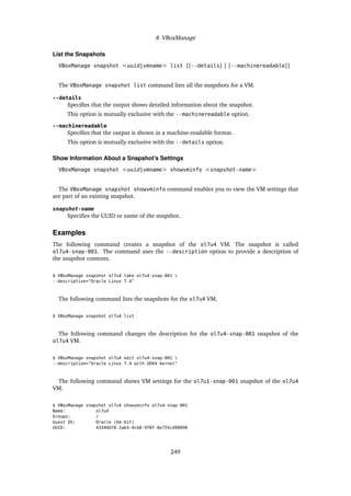 8 VBoxManage
List the Snapshots
VBoxManage snapshot <uuid|vmname> list [[--details] | [--machinereadable]]
The VBoxManage snapshot list command lists all the snapshots for a VM.
--details
Specifies that the output shows detailed information about the snapshot.
This option is mutually exclusive with the --machinereadable option.
--machinereadable
Specifies that the output is shown in a machine-readable format.
This option is mutually exclusive with the --details option.
Show Information About a Snapshot’s Settings
VBoxManage snapshot <uuid|vmname> showvminfo <snapshot-name>
The VBoxManage snapshot showvminfo command enables you to view the VM settings that
are part of an existing snapshot.
snapshot-name
Specifies the UUID or name of the snapshot.
Examples
The following command creates a snapshot of the ol7u4 VM. The snapshot is called
ol7u4-snap-001. The command uses the --description option to provide a description of
the snapshot contents.
$ VBoxManage snapshot ol7u4 take ol7u4-snap-001 
--description="Oracle Linux 7.4"
The following command lists the snapshots for the ol7u4 VM.
$ VBoxManage snapshot ol7u4 list
The following command changes the description for the ol7u4-snap-001 snapshot of the
ol7u4 VM.
$ VBoxManage snapshot ol7u4 edit ol7u4-snap-001 
--description="Oracle Linux 7.4 with UEK4 kernel"
The following command shows VM settings for the ol7u1-snap-001 snapshot of the ol7u4
VM.
$ VBoxManage snapshot ol7u4 showvminfo ol7u4-snap-001
Name: ol7u4
Groups: /
Guest OS: Oracle (64-bit)
UUID: 43349d78-2ab3-4cb8-978f-0e755cd98090
249
 