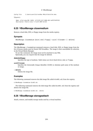 8 VBoxManage
Config file: C:Usersuser1VirtualBox VMsol7u4ol7u4.vbox
...
Snapshots:
Name: ol7u4-snap-001 (UUID: 1cffc37d-5c37-4b86-b9c5-a0f157a55f43)
Description: Oracle Linux 7.4 with UEK4 kernel
8.25 VBoxManage closemedium
Remove a hard disk, DVD, or floppy image from the media registry.
Synopsis
VBoxManage closemedium [disk | dvd | floppy] <uuid | filename> [--delete]
Description
The VBoxManage closemedium command removes a hard disk, DVD, or floppy image from the
list of known media used by Oracle VM VirtualBox. The image is then unavailable for selection
in the Virtual Media Manager.
To use this command, the image must not be attached to any VMs.
Optionally, you can request that the image be deleted.
disk|dvd|floppy
Specifies the type of medium. Valid values are disk (hard drive), dvd, or floppy.
uuid|filename
Specifies the Universally Unique Identifier (UUID) or absolute path name of the medium
or image.
--delete
Deletes the image file.
Examples
The following command removes the disk image file called disk01.vdi from the registry.
$ VBoxManage closemedium disk01.vdi
The following command removes the disk image file called disk01.vdi from the registry and
deletes the image file.
$ VBoxManage closemedium disk01.vdi --delete
8.26 VBoxManage storageattach
Attach, remove, and modify storage media used by a virtual machine.
250
 