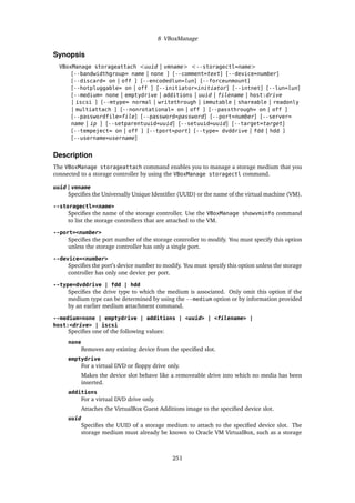 8 VBoxManage
Synopsis
VBoxManage storageattach <uuid | vmname> <--storagectl=name>
[--bandwidthgroup= name | none ] [--comment=text] [--device=number]
[--discard= on | off ] [--encodedlun=lun] [--forceunmount]
[--hotpluggable= on | off ] [--initiator=initiator] [--intnet] [--lun=lun]
[--medium= none | emptydrive | additions | uuid | filename | host:drive
| iscsi ] [--mtype= normal | writethrough | immutable | shareable | readonly
| multiattach ] [--nonrotational= on | off ] [--passthrough= on | off ]
[--passwordfile=file] [--password=password] [--port=number] [--server=
name | ip ] [--setparentuuid=uuid] [--setuuid=uuid] [--target=target]
[--tempeject= on | off ] [--tport=port] [--type= dvddrive | fdd | hdd ]
[--username=username]
Description
The VBoxManage storageattach command enables you to manage a storage medium that you
connected to a storage controller by using the VBoxManage storagectl command.
uuid | vmname
Specifies the Universally Unique Identifier (UUID) or the name of the virtual machine (VM).
--storagectl=<name>
Specifies the name of the storage controller. Use the VBoxManage showvminfo command
to list the storage controllers that are attached to the VM.
--port=<number>
Specifies the port number of the storage controller to modify. You must specify this option
unless the storage controller has only a single port.
--device=<number>
Specifies the port’s device number to modify. You must specify this option unless the storage
controller has only one device per port.
--type=dvddrive | fdd | hdd
Specifies the drive type to which the medium is associated. Only omit this option if the
medium type can be determined by using the --medium option or by information provided
by an earlier medium attachment command.
--medium=none | emptydrive | additions | <uuid> | <filename> |
host:<drive> | iscsi
Specifies one of the following values:
none
Removes any existing device from the specified slot.
emptydrive
For a virtual DVD or floppy drive only.
Makes the device slot behave like a removeable drive into which no media has been
inserted.
additions
For a virtual DVD drive only.
Attaches the VirtualBox Guest Additions image to the specified device slot.
uuid
Specifies the UUID of a storage medium to attach to the specified device slot. The
storage medium must already be known to Oracle VM VirtualBox, such as a storage
251
 