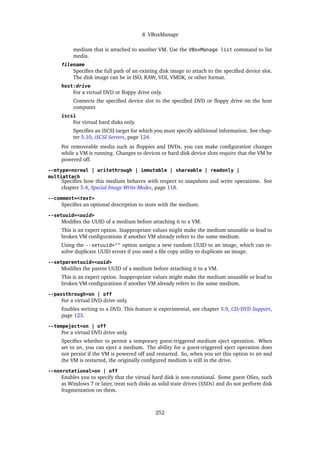 8 VBoxManage
medium that is attached to another VM. Use the VBoxManage list command to list
media.
filename
Specifies the full path of an existing disk image to attach to the specified device slot.
The disk image can be in ISO, RAW, VDI, VMDK, or other format.
host:drive
For a virtual DVD or floppy drive only.
Connects the specified device slot to the specified DVD or floppy drive on the host
computer.
iscsi
For virtual hard disks only.
Specifies an iSCSI target for which you must specify additional information. See chap-
ter 5.10, iSCSI Servers, page 124.
For removeable media such as floppies and DVDs, you can make configuration changes
while a VM is running. Changes to devices or hard disk device slots require that the VM be
powered off.
--mtype=normal | writethrough | immutable | shareable | readonly |
multiattach
Specifies how this medium behaves with respect to snapshots and write operations. See
chapter 5.4, Special Image Write Modes, page 118.
--comment=<text>
Specifies an optional description to store with the medium.
--setuuid=<uuid>
Modifies the UUID of a medium before attaching it to a VM.
This is an expert option. Inappropriate values might make the medium unusable or lead to
broken VM configurations if another VM already refers to the same medium.
Using the --setuuid="" option assigns a new random UUID to an image, which can re-
solve duplicate UUID errors if you used a file copy utility to duplicate an image.
--setparentuuid=<uuid>
Modifies the parent UUID of a medium before attaching it to a VM.
This is an expert option. Inappropriate values might make the medium unusable or lead to
broken VM configurations if another VM already refers to the same medium.
--passthrough=on | off
For a virtual DVD drive only.
Enables writing to a DVD. This feature is experimental, see chapter 5.9, CD/DVD Support,
page 123.
--tempeject=on | off
For a virtual DVD drive only.
Specifies whether to permit a temporary guest-triggered medium eject operation. When
set to on, you can eject a medium. The ability for a guest-triggered eject operation does
not persist if the VM is powered off and restarted. So, when you set this option to on and
the VM is restarted, the originally configured medium is still in the drive.
--nonrotational=on | off
Enables you to specify that the virtual hard disk is non-rotational. Some guest OSes, such
as Windows 7 or later, treat such disks as solid state drives (SSDs) and do not perform disk
fragmentation on them.
252
 
