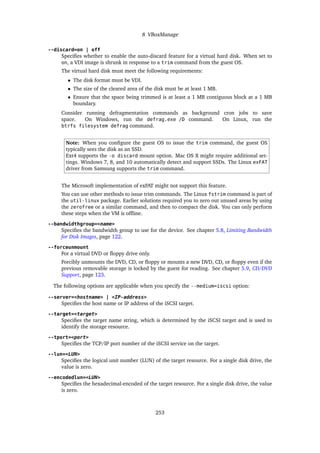 8 VBoxManage
--discard=on | off
Specifies whether to enable the auto-discard feature for a virtual hard disk. When set to
on, a VDI image is shrunk in response to a trim command from the guest OS.
The virtual hard disk must meet the following requirements:
• The disk format must be VDI.
• The size of the cleared area of the disk must be at least 1 MB.
• Ensure that the space being trimmed is at least a 1 MB contiguous block at a 1 MB
boundary.
Consider running defragmentation commands as background cron jobs to save
space. On Windows, run the defrag.exe /D command. On Linux, run the
btrfs filesystem defrag command.
Note: When you configure the guest OS to issue the trim command, the guest OS
typically sees the disk as an SSD.
Ext4 supports the -o discard mount option. Mac OS X might require additional set-
tings. Windows 7, 8, and 10 automatically detect and support SSDs. The Linux exFAT
driver from Samsung supports the trim command.
The Microsoft implementation of exFAT might not support this feature.
You can use other methods to issue trim commands. The Linux fstrim command is part of
the util-linux package. Earlier solutions required you to zero out unused areas by using
the zerofree or a similar command, and then to compact the disk. You can only perform
these steps when the VM is offline.
--bandwidthgroup=<name>
Specifies the bandwidth group to use for the device. See chapter 5.8, Limiting Bandwidth
for Disk Images, page 122.
--forceunmount
For a virtual DVD or floppy drive only.
Forcibly unmounts the DVD, CD, or floppy or mounts a new DVD, CD, or floppy even if the
previous removable storage is locked by the guest for reading. See chapter 5.9, CD/DVD
Support, page 123.
The following options are applicable when you specify the --medium=iscsi option:
--server=<hostname> | <IP-address>
Specifies the host name or IP address of the iSCSI target.
--target=<target>
Specifies the target name string, which is determined by the iSCSI target and is used to
identify the storage resource.
--tport=<port>
Specifies the TCP/IP port number of the iSCSI service on the target.
--lun=<LUN>
Specifies the logical unit number (LUN) of the target resource. For a single disk drive, the
value is zero.
--encodedlun=<LUN>
Specifies the hexadecimal-encoded of the target resource. For a single disk drive, the value
is zero.
253
 