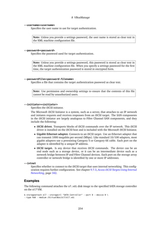 8 VBoxManage
--username=<username>
Specifies the user name to use for target authentication.
Note: Unless you provide a settings password, the user name is stored as clear text in
the XML machine configuration file.
--password=<password>
Specifies the password used for target authentication.
Note: Unless you provide a settings password, this password is stored as clear text in
the XML machine configuration file. When you specify a settings password for the first
time, the target authentication password is stored in encrypted form.
--passwordfile=<password-filename>
Specifies a file that contains the target authentication password as clear text.
Note: Use permission and ownership settings to ensure that the contents of this file
cannot be read by unauthorized users.
--initiator=<initiator>
Specifies the iSCSI initiator.
The Microsoft iSCSI Initiator is a system, such as a server, that attaches to an IP network
and initiates requests and receives responses from an iSCSI target. The SAN components
in the iSCSI initiator are largely analogous to Fibre Channel SAN components, and they
include the following:
• iSCSI driver. Transports blocks of iSCSI commands over the IP network. This iSCSI
driver is installed on the iSCSI host and is included with the Microsoft iSCSI Initiator.
• Gigabit Ethernet adapter. Connects to an iSCSI target. Use an Ethernet adapter that
can transmit 1000 megabits per second (Mbps). Like standard 10/100 adapters, most
gigabit adapters use a preexisting Category 5 or Category 6E cable. Each port on the
adapter is identified by a unique IP address.
• iSCSI target. Is any device that receives iSCSI commands. The device can be an
end node such as a storage device, or it can be an intermediate device such as a
network bridge between IP and Fibre Channel devices. Each port on the storage array
controller or network bridge is identified by one or more IP addresses.
--intnet
Specifies whether to connect to the iSCSI target that uses internal networking. This config-
uration requires further configuration. See chapter 9.7.3, Access iSCSI Targets Using Internal
Networking, page 342.
Examples
The following command attaches the o7.vdi disk image to the specified SATA storage controller
on the ol7 VM.
$ storageattach ol7 --storagectl "SATA Controller" --port 0 --device 0 
--type hdd --medium /VirtualBox/ol7/ol7.vdi
254
 