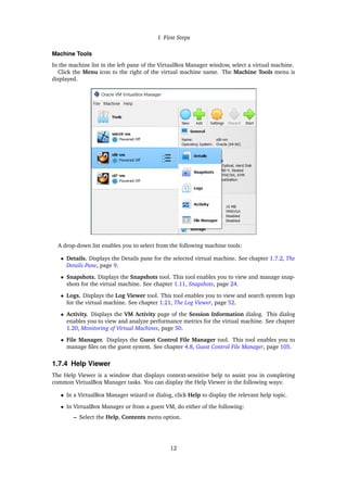 1 First Steps
Machine Tools
In the machine list in the left pane of the VirtualBox Manager window, select a virtual machine.
Click the Menu icon to the right of the virtual machine name. The Machine Tools menu is
displayed.
A drop-down list enables you to select from the following machine tools:
• Details. Displays the Details pane for the selected virtual machine. See chapter 1.7.2, The
Details Pane, page 9.
• Snapshots. Displays the Snapshots tool. This tool enables you to view and manage snap-
shots for the virtual machine. See chapter 1.11, Snapshots, page 24.
• Logs. Displays the Log Viewer tool. This tool enables you to view and search system logs
for the virtual machine. See chapter 1.21, The Log Viewer, page 52.
• Activity. Displays the VM Activity page of the Session Information dialog. This dialog
enables you to view and analyze performance metrics for the virtual machine. See chapter
1.20, Monitoring of Virtual Machines, page 50.
• File Manager. Displays the Guest Control File Manager tool. This tool enables you to
manage files on the guest system. See chapter 4.8, Guest Control File Manager, page 105.
1.7.4 Help Viewer
The Help Viewer is a window that displays context-sensitive help to assist you in completing
common VirtualBox Manager tasks. You can display the Help Viewer in the following ways:
• In a VirtualBox Manager wizard or dialog, click Help to display the relevant help topic.
• In VirtualBox Manager or from a guest VM, do either of the following:
– Select the Help, Contents menu option.
12
 