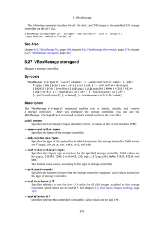 8 VBoxManage
The following command attaches the o7-r6-dvd.iso DVD image to the specified IDE storage
controller on the ol7 VM.
$ VBoxManage storageattach ol7 --storagectl "IDE Controller" --port 0 --device 0 
--type dvddrive --medium ol7-r6-dvd.iso
See Also
chapter 8.5, VBoxManage list, page 169, chapter 8.6, VBoxManage showvminfo, page 174, chapter
8.27, VBoxManage storagectl, page 255
8.27 VBoxManage storagectl
Manage a storage controller.
Synopsis
VBoxManage storagectl <uuid | vmname> <--name=controller-name> [--add=
floppy | ide | pcie | sas | sata | scsi | usb ] [--controller= BusLogic
| I82078 | ICH6 | IntelAhci | LSILogic | LSILogicSAS | NVMe | PIIX3 | PIIX4
| USB | VirtIO ] [--bootable= on | off ] [--hostiocache= on | off ]
[--portcount=count] [--remove] [--rename=new-controller-name]
Description
The VBoxManage storagectl command enables you to attach, modify, and remove
a storage controller. After you configure the storage controller, you can use the
VBoxManage storageattach command to attach virtual media to the controller.
uuid | vmname
Specifies the Universally Unique Identifier (UUID) or name of the virtual machine (VM).
--name=<controller-name>
Specifies the name of the storage controller.
--add=<system-bus-type>
Specifies the type of the system bus to which to connect the storage controller. Valid values
are floppy, ide, pcie, sas, sata, scsi, and usb.
--controller=<chipset-type>
Specifies the chipset type to emulate for the specified storage controller. Valid values are
BusLogic, I82078, ICH6, IntelAHCI, LSILogic, LSILogicSAS, NVMe, PIIX3, PIIX4, and
USB.
The default value varies, according to the type of storage controller.
--portcount=<count>
Specifies the number of ports that the storage controller supports. Valid values depend on
the type of storage controller.
--hostiocache=on|off
Specifies whether to use the host I/O cache for all disk images attached to this storage
controller. Valid values are on and off. See chapter 5.7, Host Input/Output Caching, page
122.
--bootable=on|off
Specifies whether this controller is bootable. Valid values are on and off.
255
 