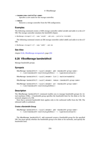 8 VBoxManage
--rename=<new-controller-name>
Specifies a new name for the storage controller.
--remove
Removes a storage controller from the VM configuration.
Examples
The following command creates a SATA storage controller called sata01 and adds it to the ol7
VM. The storage controller emulates the IntelAHCI chipset.
$ VBoxManage storagectl ol7 --name "sata01" --add sata --controller IntelAHCI
The following command creates an IDE storage controller called ide01 and adds it to the ol7
VM.
$ VBoxManage storagectl ol7 --name "ide01" --add ide
See Also
chapter 8.26, VBoxManage storageattach, page 250
8.28 VBoxManage bandwidthctl
Manage bandwidth groups.
Synopsis
VBoxManage bandwidthctl <uuid | vmname> add <bandwidth-group-name>
<--limit=bandwidth-limit[k|m|g|K|M|G]> <--type=disk|network>
VBoxManage bandwidthctl <uuid | vmname> list [--machinereadable]
VBoxManage bandwidthctl <uuid | vmname> remove <bandwidth-group-name>
VBoxManage bandwidthctl <uuid | vmname> set <bandwidth-group-name>
<--limit=bandwidth-limit[k|m|g|K|M|G]>
Description
The VBoxManage bandwidthctl command enables you to manage bandwidth groups for vir-
tual machines (VMs). A bandwidth group specifies the bandwidth limit for the disks or for the
network adapters of a VM.
Note that a network bandwidth limit applies only to the outbound traffic from the VM. The
inbound traffic is unlimited.
Create a Bandwidth Group
VBoxManage bandwidthctl <uuid | vmname> add <bandwidth-group-name>
<--limit=bandwidth-limit[k|m|g|K|M|G]> <--type=disk|network>
The VBoxManage bandwidthctl add command creates a bandwidth group for the specified
VM. You must specify whether the bandwidth group is for disks or for networks, and specify the
bandwidth limit.
256
 