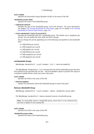 8 VBoxManage
uuid | vmname
Specifies the Universally Unique Identifier (UUID) or the name of the VM.
<bandwidth-group-name>
Specifies the name of the bandwidth group.
--type=disk|network
Specifies the type of the bandwidth group: disk and network. For more information,
see chapter 5.8, Limiting Bandwidth for Disk Images, page 122 or chapter 6.12, Limiting
Bandwidth for Network Input/Output, page 139.
--limit=<bandwidth-limit>[k|m|g|K|M|G]
Specifies the bandwidth limit for a bandwidth group. The default unit is megabytes per
second. You can modify this value while the VM is running.
You can change the unit by appending one of the following unit specifiers to the bandwidth
limit:
• k âĂŞ kilobits per second
• m âĂŞ megabits per second
• g âĂŞ gigabits per second
• K âĂŞ kilobytes per second
• M âĂŞ megabytes per second
• G âĂŞ gigabytes per second
List Bandwidth Groups
VBoxManage bandwidthctl <uuid | vmname> list [--machinereadable]
The VBoxManage bandwidthctl list command lists the all the bandwidth groups that have
been defined for the specified VM. Use the --machinereadable option to produce the output in
a machine-readable format, which uses name-value pairs.
uuid | vmname
Specifies the UUID or the name of the VM.
--machinereadable
Outputs the information about the bandwidth groups in name-value pairs.
Remove a Bandwidth Group
VBoxManage bandwidthctl <uuid | vmname> remove <bandwidth-group-name>
The VBoxManage bandwidthctl remove command removes a bandwidth group.
Note: To successfully remove a bandwidth group, ensure that it is not referenced by
any disk or adapter in the running VM.
uuid | vmname
Specifies the UUID or the name of the VM.
<bandwidth-group-name>
Specifies the name of the bandwidth group.
257
 