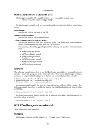 8 VBoxManage
Modify the Bandwidth Limit of a Bandwidth Group
VBoxManage bandwidthctl <uuid | vmname> set <bandwidth-group-name>
<--limit=bandwidth-limit[k|m|g|K|M|G]>
The VBoxManage bandwidthctl set command modifies the bandwidth limit for a bandwidth
group.
uuid | vmname
Specifies the UUID or the name of the VM.
<bandwidth-group-name>
Specifies the name of the bandwidth group.
--limit=<bandwidth-limit>[k|m|g|K|M|G]
Specifies the bandwidth limit for a bandwidth group. The default unit is megabytes per
second. You can modify this value while the VM is running.
You can change the unit by appending one of the following unit specifiers to the bandwidth
limit:
• k âĂŞ kilobits per second
• m âĂŞ megabits per second
• g âĂŞ gigabits per second
• K âĂŞ kilobytes per second
• M âĂŞ megabytes per second
• G âĂŞ gigabytes per second
Examples
The following example shows how to use the VBoxManage bandwidthctl command to create
the Limit bandwidth group and set the limit to 20 Mbps. Then use the VBoxManage modifyvm
command to assign this bandwidth group to the first and second adapters of the vm1 VM.
$ VBoxManage bandwidthctl "vm1" add Limit --type network --limit 20m
$ VBoxManage modifyvm "vm1" --nicbandwidthgroup1 Limit
$ VBoxManage modifyvm "vm1" --nicbandwidthgroup2 Limit
You can dynamically modify the limit of a bandwidth group while the VM is running. The
following example shows how to modify the limit for the Limit bandwidth group from 20 Mbps
to 100 kbps:
$ VBoxManage bandwidthctl "vm1" set Limit --limit 100k
The following command disables shaping for all adapters in the Limit bandwidth group by
specifying a limit of zero (0):
$ VBoxManage bandwidthctl "vm1" set Limit --limit 0
8.29 VBoxManage showmediuminfo
Show information about a medium.
Synopsis
VBoxManage showmediuminfo [disk | dvd | floppy] <uuid | filename>
258
 