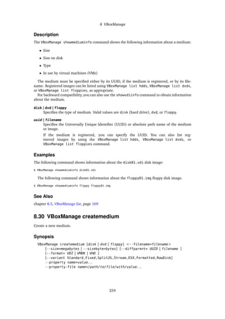 8 VBoxManage
Description
The VBoxManage showmediuminfo command shows the following information about a medium:
• Size
• Size on disk
• Type
• In use by virtual machines (VMs)
The medium must be specified either by its UUID, if the medium is registered, or by its file-
name. Registered images can be listed using VBoxManage list hdds, VBoxManage list dvds,
or VBoxManage list floppies, as appropriate.
For backward compatibility, you can also use the showvdiinfo command to obtain information
about the medium.
disk | dvd | floppy
Specifies the type of medium. Valid values are disk (hard drive), dvd, or floppy.
uuid | filename
Specifies the Universally Unique Identifier (UUID) or absolute path name of the medium
or image.
If the medium is registered, you can specify the UUID. You can also list reg-
istered images by using the VBoxManage list hdds, VBoxManage list dvds, or
VBoxManage list floppies command.
Examples
The following command shows information about the disk01.vdi disk image:
$ VBoxManage showmediuminfo disk01.vdi
The following command shows information about the floppy01.img floppy disk image.
$ VBoxManage showmediuminfo floppy floppy01.img
See Also
chapter 8.5, VBoxManage list, page 169
8.30 VBoxManage createmedium
Create a new medium.
Synopsis
VBoxManage createmedium [disk | dvd | floppy] <--filename=filename>
[--size=megabytes | --sizebyte=bytes] [--diffparent= UUID | filename ]
[--format= VDI | VMDK | VHD ]
[--variant Standard,Fixed,Split2G,Stream,ESX,Formatted,RawDisk]
--property name=value. . .
--property-file name=/path/to/file/with/value. . .
259
 