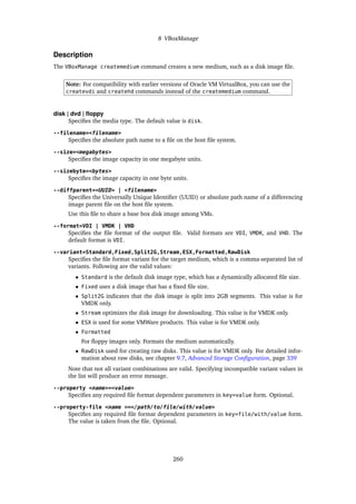 8 VBoxManage
Description
The VBoxManage createmedium command creates a new medium, such as a disk image file.
Note: For compatibility with earlier versions of Oracle VM VirtualBox, you can use the
createvdi and createhd commands instead of the createmedium command.
disk | dvd | floppy
Specifies the media type. The default value is disk.
--filename=<filename>
Specifies the absolute path name to a file on the host file system.
--size=<megabytes>
Specifies the image capacity in one megabyte units.
--sizebyte=<bytes>
Specifies the image capacity in one byte units.
--diffparent=<UUID> | <filename>
Specifies the Universally Unique Identifier (UUID) or absolute path name of a differencing
image parent file on the host file system.
Use this file to share a base box disk image among VMs.
--format=VDI | VMDK | VHD
Specifies the file format of the output file. Valid formats are VDI, VMDK, and VHD. The
default format is VDI.
--variant=Standard,Fixed,Split2G,Stream,ESX,Formatted,RawDisk
Specifies the file format variant for the target medium, which is a comma-separated list of
variants. Following are the valid values:
• Standard is the default disk image type, which has a dynamically allocated file size.
• Fixed uses a disk image that has a fixed file size.
• Split2G indicates that the disk image is split into 2GB segments. This value is for
VMDK only.
• Stream optimizes the disk image for downloading. This value is for VMDK only.
• ESX is used for some VMWare products. This value is for VMDK only.
• Formatted
For floppy images only. Formats the medium automatically.
• RawDisk used for creating raw disks. This value is for VMDK only. For detailed infor-
mation about raw disks, see chapter 9.7, Advanced Storage Configuration, page 339
Note that not all variant combinations are valid. Specifying incompatible variant values in
the list will produce an error message.
--property <name>=<value>
Specifies any required file format dependent parameters in key=value form. Optional.
--property-file <name >=</path/to/file/with/value>
Specifies any required file format dependent parameters in key=file/with/value form.
The value is taken from the file. Optional.
260
 
