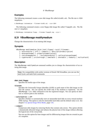 8 VBoxManage
Examples
The following command creates a new disk image file called disk01.vdi. The file size is 1024
megabytes.
$ VBoxManage createmedium --filename disk01.vdi --size 1024
The following command creates a new floppy disk image file called floppy01.vdi. The file
size is 1 megabyte.
$ VBoxManage createmedium floppy --filename floppy01.img --size 1
8.31 VBoxManage modifymedium
Change the characteristics of an existing disk image.
Synopsis
VBoxManage modifymedium [disk | dvd | floppy] <uuid | filename>
[--autoreset=on | off] [--compact] [--description=description]
[--move=pathname] [--property=name=[value]]
[--resize=megabytes | --resizebyte=bytes] [--setlocation=pathname]
[--type=normal | writethrough | immutable | shareable | readonly | multiattach]
Description
The VBoxManage modifymedium command enables you to change the characteristics of an ex-
isting disk image.
Note: For compatibility with earlier versions of Oracle VM VirtualBox, you can use the
modifyvdi and modifyhd commands.
disk | dvd | floppy
Specifies the media type of the image.
filename
Specifies the Universally Unique Identifier (UUID) or path name of the disk image on the
host file system. You can specify the UUID only if the medium is registered. Use the
VBoxManage list hdds command to list the registered images. You can specfy an abso-
lute or relative path to the medium.
--autoreset=on | off
Specifies whether to automatically reset an immutable hard disk on every virtual machine
(VM) startup. This option is only for immutable hard disks and the default value is on. See
chapter 5.4, Special Image Write Modes, page 118.
--compact
Compresses disk images by removing blocks that contain only zeroes. This option shrinks
a dynamically allocated image and reduces the physical size of the image without affecting
the logical size of the virtual disk.
You can use this option for base images and for differencing images that are created as part
of a snapshot.
261
 
