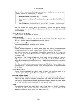 8 VBoxManage
Note: Before you compress the image, you must use a suitable software tool to zero
out free space in the guest system. For example:
• Windows guests. Run the sdelete -z command.
• Linux guests. Use the zerofree utility, which supports ext2 and ext3 file sys-
tems.
• Mac OS X guests. Use the diskutil secureErase freespace 0 / command.
Note that you can only use this option to compress VDI images. To compress non-VID
images, you can zero out free blocks and then clone the disk to any other dynamically
allocated format.
--description=<description>
Specifies a text description of the medium.
--move=<pathname>
Specifies a relative or absolute path to a medium on the host system. Use this option to
relocate a medium to a different location on the host system.
--property=<name>=<value>
Specifies a property name and value for the medium.
--resize=<size>
Specifes the new capacity of an existing image in MB. You can use this option only to
expand the capacity of an image. You can cannot shrink the capacity of an image.
Note that you can resize only dynamically allocated disk images that use the VDI and VHD
formats. This option adjusts the logical size of a virtual disk and has only a minor affect on
the physical size.
For example, if your dynamically allocated 10 GB disk is full, you can use the --resize
15360 option to increase the capacity of the existing disk to 15 GB (15,360 MB). This
operation enables you to avoid having to create a new image and copy all data from within
a VM.
Note that using this option only changes the capacity of the drive. So, you might need to
subsequently use a partition management tool in the guest to adjust the main partition to
fill the drive.
--resizebyte=<size>
Specifes the new capacity of an existing image in bytes. This option is similar to the
--resize option, but you specify the size in bytes instead of megabytes.
--setlocation=<pathname>
Specifies the new location of the medium on the host system after the medium has been
moved. The path name can be relative to the current directory or be absolute to the root.
Note that the VBoxManage modifymedium command does not perform any sanity checks
on the path name you specify. Ensure that the path name is valid.
--type
Specifies the new mode type of an existing image. Valid values are normal, immutable,
writethrough, multi-attach, shareable, and readonly. For descriptions of these mode
types, see chapter 5.4, Special Image Write Modes, page 118.
262
 