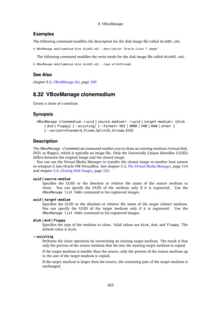 8 VBoxManage
Examples
The following command modifies the description for the disk image file called disk01.vdi.
$ VBoxManage modifymedium disk disk01.vdi --description "Oracle Linux 7 image"
The following command modifies the write mode for the disk image file called disk01.vdi.
$ VBoxManage modifymedium disk disk01.vdi --type writethrough
See Also
chapter 8.5, VBoxManage list, page 169
8.32 VBoxManage clonemedium
Create a clone of a medium.
Synopsis
VBoxManage clonemedium <uuid | source-medium> <uuid | target-medium> [disk
| dvd | floppy] [--existing] [--format= VDI | VMDK | VHD | RAW | other ]
[--variant=Standard,Fixed,Split2G,Stream,ESX]
Description
The VBoxManage clonemedium command enables you to clone an existing medium (virtual disk,
DVD, or floppy), which is typically an image file. Only the Universally Unique Identifier (UUID)
differs between the original image and the cloned image.
You can use the Virtual Media Manager to transfer the cloned image to another host system
or reimport it into Oracle VM VirtualBox. See chapter 5.3, The Virtual Media Manager, page 114
and chapter 5.6, Cloning Disk Images, page 121.
uuid | source-medium
Specifies the UUID or the absolute or relative file name of the source medium to
clone. You can specify the UUID of the medium only if it is registered. Use the
VBoxManage list hdds command to list registered images.
uuid | target-medium
Specifies the UUID or the absolute or relative file name of the target (clone) medium.
You can specify the UUID of the target medium only if it is registered. Use the
VBoxManage list hdds command to list registered images.
disk | dvd | floppy
Specifies the type of the medium to clone. Valid values are disk, dvd, and floppy. The
default value is disk.
--existing
Performs the clone operation by overwriting an existing target medium. The result is that
only the portion of the source medium that fits into the existing target medium is copied.
If the target medium is smaller than the source, only the portion of the source medium up
to the size of the target medium is copied.
If the target medium is larger than the source, the remaining part of the target medium is
unchanged.
263
 