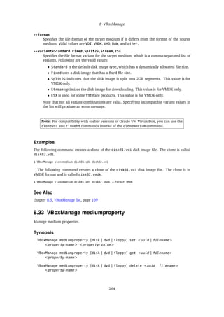 8 VBoxManage
--format
Specifies the file format of the target medium if it differs from the format of the source
medium. Valid values are VDI, VMDK, VHD, RAW, and other.
--variant=Standard,Fixed,Split2G,Stream,ESX
Specifies the file format variant for the target medium, which is a comma-separated list of
variants. Following are the valid values:
• Standard is the default disk image type, which has a dynamically allocated file size.
• Fixed uses a disk image that has a fixed file size.
• Split2G indicates that the disk image is split into 2GB segments. This value is for
VMDK only.
• Stream optimizes the disk image for downloading. This value is for VMDK only.
• ESX is used for some VMWare products. This value is for VMDK only.
Note that not all variant combinations are valid. Specifying incompatible variant values in
the list will produce an error message.
Note: For compatibility with earlier versions of Oracle VM VirtualBox, you can use the
clonevdi and clonehd commands instead of the clonemedium command.
Examples
The following command creates a clone of the disk01.vdi disk image file. The clone is called
disk02.vdi.
$ VBoxManage clonemedium disk01.vdi disk02.vdi
The following command creates a clone of the disk01.vdi disk image file. The clone is in
VMDK format and is called disk02.vmdk.
$ VBoxManage clonemedium disk01.vdi disk02.vmdk --format VMDK
See Also
chapter 8.5, VBoxManage list, page 169
8.33 VBoxManage mediumproperty
Manage medium properties.
Synopsis
VBoxManage mediumproperty [disk | dvd | floppy] set <uuid | filename>
<property-name> <property-value>
VBoxManage mediumproperty [disk | dvd | floppy] get <uuid | filename>
<property-name>
VBoxManage mediumproperty [disk | dvd | floppy] delete <uuid | filename>
<property-name>
264
 