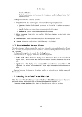 1 First Steps
– Press the F1 button.
The keyboard shortcut used to access the Help Viewer can be configured in the Pref-
erences window.
The Help Viewer has the following features:
• Navigation tools. The left hand pane contains the following navigation tools:
– Contents. Displays the help topic location in the Oracle VM VirtualBox documenta-
tion.
– Search. Enables you to search the documentation for help topics.
– Bookmarks. Enables you to bookmark useful help topics.
• Tabbed browsing. Help topics that you have visited are displayed in tabs in the main
window pane.
• Zoomable topics. Zoom controls enable you to enlarge help topic details.
• Printing. Help topics can be printed to PDF file or to a local printer.
1.7.5 About VirtualBox Manager Wizards
VirtualBox Manager includes wizards that enable you to complete tasks easily. Examples of such
tasks are when you create a new virtual machine or use the cloud integration features of Oracle
VM VirtualBox.
To display a help topic for the wizard, click the Help button.
Some wizards can be displayed in either of the following modes:
• Guided mode. This is the default display mode. Wizards are shown in the conventional
manner, using a series of pages with descriptions to guide the user through the steps for a
task.
• Expert mode. This display mode is designed for more advanced users of Oracle VM
VirtualBox. All settings are displayed on a single page, enabling quicker completion of
tasks.
Click the button at the bottom of the wizard window to switch between Guided mode and
Expert mode.
1.8 Creating Your First Virtual Machine
Click New in the VirtualBox Manager window. The Create Virtual Machine wizard is shown, to
guide you through the required steps for setting up a new virtual machine (VM).
The Create Virtual Machine wizard pages are described in the following sections.
13
 
