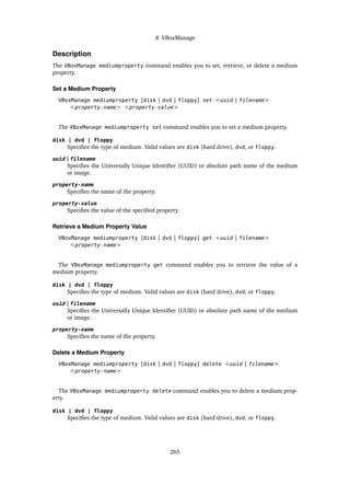 8 VBoxManage
Description
The VBoxManage mediumproperty command enables you to set, retrieve, or delete a medium
property.
Set a Medium Property
VBoxManage mediumproperty [disk | dvd | floppy] set <uuid | filename>
<property-name> <property-value>
The VBoxManage mediumproperty set command enables you to set a medium property.
disk | dvd | floppy
Specifies the type of medium. Valid values are disk (hard drive), dvd, or floppy.
uuid | filename
Specifies the Universally Unique Identifier (UUID) or absolute path name of the medium
or image.
property-name
Specifies the name of the property.
property-value
Specifies the value of the specified property.
Retrieve a Medium Property Value
VBoxManage mediumproperty [disk | dvd | floppy] get <uuid | filename>
<property-name>
The VBoxManage mediumproperty get command enables you to retrieve the value of a
medium property.
disk | dvd | floppy
Specifies the type of medium. Valid values are disk (hard drive), dvd, or floppy.
uuid | filename
Specifies the Universally Unique Identifier (UUID) or absolute path name of the medium
or image.
property-name
Specifies the name of the property.
Delete a Medium Property
VBoxManage mediumproperty [disk | dvd | floppy] delete <uuid | filename>
<property-name>
The VBoxManage mediumproperty delete command enables you to delete a medium prop-
erty.
disk | dvd | floppy
Specifies the type of medium. Valid values are disk (hard drive), dvd, or floppy.
265
 