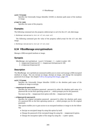 8 VBoxManage
uuid | filename
Specifies the Universally Unique Identifier (UUID) or absolute path name of the medium
or image.
property-name
Specifies the name of the property.
Examples
The following command sets the property called prop1 to val1 for the ol7.vdi disk image.
$ VBoxManage mediumproperty disk set ol7.vdi prop1 val1
The following command gets the value of the property called prop1 for the ol7.vdi disk
image.
$ VBoxManage mediumproperty disk get ol7.vdi prop1
8.34 VBoxManage encryptmedium
Manage a DEK-encrypted medium or image.
Synopsis
VBoxManage encryptmedium <uuid | filename> [--cipher=cipher-ID]
[--newpassword=password] [--newpasswordid=password-ID]
[--oldpassword=password]
Description
The VBoxManage encryptmedium command enables you to create and manage a DEK-encrypted
medium or image. You can encrypt an image, decrypt an image, and change the encryption
password of an image. See chapter 9.29.2, Encrypting Disk Images, page 375.
uuid | filename
Specifies the Universally Unique Identifier (UUID) or the absolute path name of the
medium or image to encrypt.
--newpassword=<password>
Specifies the new encryption password. password is either the absolute path name of a
password file on the host operating system or -, which prompts you for the password.
You must use the --newpasswordid option with this --newpassword option.
--oldpassword=<password>
Specifies the original encryption password. password is either the absolute path name
of a password file on the host operating system or -, which prompts you for the original
password.
This option enables you to gain access to an encrypted medium or image to do the follow-
ing:
• Decrypt an encrypted image by using this option by itself.
• Change the password of the encrypted image by using the --newpassword option.
• Change the encryption cipher of the image by using the --cipher option.
266
 