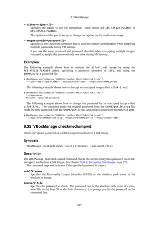 8 VBoxManage
--cipher=<cipher-ID>
Specifies the cipher to use for encryption. Valid values are AES-XTS128-PLAIN64 or
AES-XTS256-PLAIN64.
This option enables you to set up or change encryption on the medium or image.
--newpasswordid=<password-ID>
Specifies a new password identifier that is used for correct identification when supplying
multiple passwords during VM startup.
If you use the same password and password identifier when encrypting multiple images,
you need to supply the password only one time during VM startup.
Examples
The following example shows how to encrypt the ol7u4-1.vdi image by using the
AES-XTS128-PLAIN64 cipher, specifying a password identifier of 1001, and using the
$HOME/pwfile password file:
$ VBoxManage encryptmedium "$HOME/VirtualBox VMs/ol7u4/ol7u4-1.vdi" 
--cipher="AES-XTS128-PLAIN64" --newpasswordid="1001" --newpassword=$HOME/pwfile
The following example shows how to decrypt an encrypted image called ol7u4-2.vdi:
$ VBoxManage encryptmedium "$HOME/VirtualBox VMs/ol7u4/ol7u4-2.vdi" 
--oldpassword=-
Password: <original-password>
The following example shows how to change the password for an encrypted image called
ol7u4-3.vdi. The command reads the original password from the $HOME/pwfile.orig file,
reads the new password from the $HOME/pwfile file, and assigns a password identifier of 1001.
$ VBoxManage encryptmedium "$HOME/VirtualBox VMs/ol7u4/ol7u4-3.vdi" 
--oldpassword=$HOME/pwfile.orig --newpassword=$HOME/pwfile --newpasswordid="1001"
8.35 VBoxManage checkmediumpwd
Check encryption password on a DEK-encrypted medium or a disk image.
Synopsis
VBoxManage checkmediumpwd <uuid | filename> <password-file>
Description
The VBoxManage checkmediumpwd command checks the current encryption password on a DEK-
encrypted medium or a disk image. See chapter 9.29.2, Encrypting Disk Images, page 375.
The command response indicates if the specified password is correct.
uuid|filename
Specifies the Universally Unique Identifier (UUID) or the absolute path name of the
medium or image.
password-file
Specifies the password to check. The password can be the absolute path name of a pass-
word file on the host OS or the dash character (-) to prompt you for the password on the
command line.
267
 