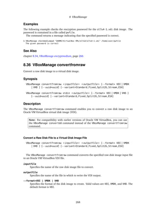8 VBoxManage
Examples
The following example checks the encryption password for the ol7u4-1.vdi disk image. The
password is contained in a file called pwfile.
The command returns a message indicating that the specified password is correct.
$ VBoxManage checkmediumpwd "$HOME/VirtualBox VMs/ol7u4/ol7u4-1.vdi" /home/user/pwfile
The given password is correct
See Also
chapter 8.34, VBoxManage encryptmedium, page 266
8.36 VBoxManage convertfromraw
Convert a raw disk image to a virtual disk image.
Synopsis
VBoxManage convertfromraw <inputfile> <outputfile> [--format= VDI | VMDK
| VHD ] [--uuid=uuid] [--variant=Standard,Fixed,Split2G,Stream,ESX]
VBoxManage convertfromraw stdin <outputfile> [--format= VDI | VMDK | VHD ]
[--uuid=uuid] [--variant=Standard,Fixed,Split2G,Stream,ESX]
Description
The VBoxManage convertfromraw command enables you to convert a raw disk image to an
Oracle VM VirtualBox virtual disk image (VDI).
Note: For compatibility with earlier versions of Oracle VM VirtualBox, you can use
the VBoxManage convertdd command instead of the VBoxManage convertfromraw
command.
Convert a Raw Disk File to a Virtual Disk Image File
VBoxManage convertfromraw <inputfile> <outputfile> [--format= VDI | VMDK
| VHD ] [--uuid=uuid] [--variant=Standard,Fixed,Split2G,Stream,ESX]
The VBoxManage convertfromraw command converts the specified raw disk image input file
to an Oracle VM VirtualBox VDI file.
inputfile
Specifies the name of the raw disk image file to convert.
outputfile
Specifies the name of the file in which to write the VDI output.
--format=VDI | VMDK | VHD
Specifies the format of the disk image to create. Valid values are VDI, VMDK, and VHD. The
default format is VDI.
268
 