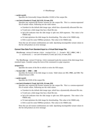 8 VBoxManage
--uuid=<uuid>
Specifies the Universally Unique Identifier (UUID) of the output file.
--variant=Standard,Fixed,Split2G,Stream,ESX
Specifies any required file format variants for the output file. This is a comma-separated
list of variant values. Following are the valid values:
• Standard is the default disk image type, which has a dynamically allocated file size.
• Fixed uses a disk image that has a fixed file size.
• Split2G indicates that the disk image is split into 2GB segments. This value is for
VMDK only.
• Stream optimizes the disk image for downloading. This value is for VMDK only.
• ESX is used for some VMWare products. This value is for VMDK only.
Note that not all variant combinations are valid. Specifying incompatible variant values in
the list will produce an error message.
Convert Raw Data From Standard Input to a Virtual Disk Image File
VBoxManage convertfromraw stdin <outputfile> [--format= VDI | VMDK | VHD ]
[--uuid=uuid] [--variant=Standard,Fixed,Split2G,Stream,ESX]
The VBoxManage convertfromraw stdin command reads the content of the disk image from
standard input. Consider using this form of the command in a pipe sequence.
outputfile
Specifies the name of the file in which to write the VDI output.
--format=VDI | VMDK | VHD
Specifies the format of the disk image to create. Valid values are VDI, VMDK, and VHD. The
default format is VDI.
--uuid=<uuid>
Specifies the UUID of the output file.
--variant=Standard,Fixed,Split2G,Stream,ESX
Specifies any required file format variants for the output file. This is a comma-separated
list of variant values. Following are the valid values:
• Standard is the default disk image type, which has a dynamically allocated file size.
• Fixed uses a disk image that has a fixed file size.
• Split2G indicates that the disk image is split into 2GB segments. This value is for
VMDK only.
• Stream optimizes the disk image for downloading. This value is for VMDK only.
• ESX is used for some VMWare products. This value is for VMDK only.
Note that not all variant combinations are valid. Specifying incompatible variant values in
the list will produce an error message.
269
 