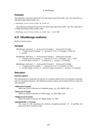 8 VBoxManage
Examples
The following command converts the raw disk image input file disk01.raw. The output file is a
VDI disk image called disk02.vdi.
$ VBoxManage convertfromraw disk01.raw disk02.vdi
The following command converts the raw disk image input file disk01.raw. The output file is
a VMDK disk image called disk02.vmdk.
$ VBoxManage convertfromraw disk01.raw disk02.vmdk --format VMDK
8.37 VBoxManage mediumio
Medium content access.
Synopsis
VBoxManage mediumio <--disk=uuid|filename | --dvd=uuid|filename
| --floppy=uuid|filename> [--password-file=-|filename] formatfat
[--quick]
VBoxManage mediumio <--disk=uuid|filename | --dvd=uuid|filename
| --floppy=uuid|filename> [--password-file=-|filename] cat [--hex]
[--offset=byte-offset] [--size=bytes] [--output=-|filename]
VBoxManage mediumio <--disk=uuid|filename | --dvd=uuid|filename
| --floppy=uuid|filename> [--password-file=-|filename] stream
[--format=image-format] [--variant=image-variant] [--output=-|filename]
Description
Common options
The subcommands of mediumio all operate on a medium which need to be specified, optionally
with an encryption password. The following common options can be placed before or after the
sub-command:
–disk=uuid|filename
Either the UUID or filename of a harddisk image, e.g. VDI, VMDK, VHD, ++.
–dvd=uuid|filename
Either the UUID or filename of a DVD image, e.g. ISO, DMG, CUE.
–floppy=uuid|filename
Either the UUID or filename of a floppy image, e.g. IMG.
–password-file=-|filename
The name of a file containing the medium encryption password. If - is specified, the
password will be read from stdin.
270
 