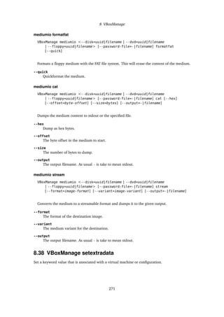 8 VBoxManage
mediumio formatfat
VBoxManage mediumio <--disk=uuid|filename | --dvd=uuid|filename
| --floppy=uuid|filename> [--password-file=-|filename] formatfat
[--quick]
Formats a floppy medium with the FAT file system. This will erase the content of the medium.
--quick
Quickformat the medium.
mediumio cat
VBoxManage mediumio <--disk=uuid|filename | --dvd=uuid|filename
| --floppy=uuid|filename> [--password-file=-|filename] cat [--hex]
[--offset=byte-offset] [--size=bytes] [--output=-|filename]
Dumps the medium content to stdout or the specified file.
--hex
Dump as hex bytes.
--offset
The byte offset in the medium to start.
--size
The number of bytes to dump.
--output
The output filename. As usual - is take to mean stdout.
mediumio stream
VBoxManage mediumio <--disk=uuid|filename | --dvd=uuid|filename
| --floppy=uuid|filename> [--password-file=-|filename] stream
[--format=image-format] [--variant=image-variant] [--output=-|filename]
Converts the medium to a streamable format and dumps it to the given output.
--format
The format of the destination image.
--variant
The medium variant for the destination.
--output
The output filename. As usual - is take to mean stdout.
8.38 VBoxManage setextradata
Set a keyword value that is associated with a virtual machine or configuration.
271
 