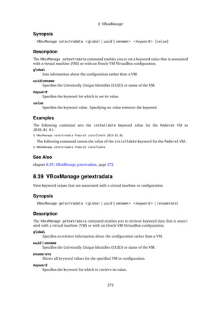 8 VBoxManage
Synopsis
VBoxManage setextradata <global | uuid | vmname> <keyword> [value]
Description
The VBoxManage setextradata command enables you to set a keyword value that is associated
with a virtual machine (VM) or with an Oracle VM VirtualBox configuration.
global
Sets information about the configuration rather than a VM.
uuid|vmname
Specifies the Universally Unique Identifier (UUID) or name of the VM.
keyword
Specifies the keyword for which to set its value.
value
Specifies the keyword value. Specifying no value removes the keyword.
Examples
The following command sets the installdate keyword value for the Fedora5 VM to
2019.01.01:
$ VBoxManage setextradata Fedora5 installdate 2019.01.01
The following command unsets the value of the installdate keyword for the Fedora5 VM:
$ VBoxManage setextradata Fedora5 installdate
See Also
chapter 8.39, VBoxManage getextradata, page 272
8.39 VBoxManage getextradata
View keyword values that are associated with a virtual machine or configuration.
Synopsis
VBoxManage getextradata <global | uuid | vmname> <keyword> | [enumerate]
Description
The VBoxManage getextradata command enables you to retrieve keyword data that is associ-
ated with a virtual machine (VM) or with an Oracle VM VirtualBox configuration.
global
Specifies to retrieve information about the configuration rather than a VM.
uuid | vmname
Specifies the Universally Unique Identifier (UUID) or name of the VM.
enumerate
Shows all keyword values for the specified VM or configuration.
keyword
Specifies the keyword for which to retrieve its value.
272
 
