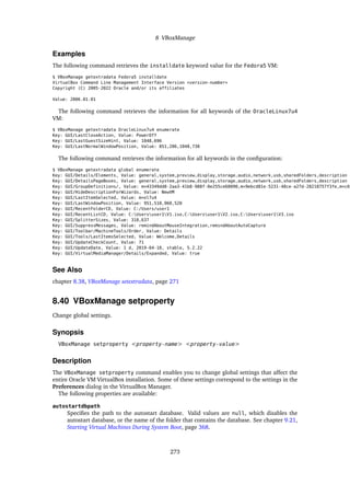 8 VBoxManage
Examples
The following command retrieves the installdate keyword value for the Fedora5 VM:
$ VBoxManage getextradata Fedora5 installdate
VirtualBox Command Line Management Interface Version <version-number>
Copyright (C) 2005-2022 Oracle and/or its affiliates
Value: 2006.01.01
The following command retrieves the information for all keywords of the OracleLinux7u4
VM:
$ VBoxManage getextradata OracleLinux7u4 enumerate
Key: GUI/LastCloseAction, Value: PowerOff
Key: GUI/LastGuestSizeHint, Value: 1048,696
Key: GUI/LastNormalWindowPosition, Value: 851,286,1048,738
The following command retrieves the information for all keywords in the configuration:
$ VBoxManage getextradata global enumerate
Key: GUI/Details/Elements, Value: general,system,preview,display,storage,audio,network,usb,sharedFolders,description
Key: GUI/DetailsPageBoxes, Value: general,system,preview,display,storage,audio,network,usb,sharedFolders,description
Key: GUI/GroupDefinitions/, Value: m=43349dd8-2aa3-41b8-988f-0e255ce68090,m=9ebcd81e-5231-48ce-a27d-28218757f3fe,m=c69
Key: GUI/HideDescriptionForWizards, Value: NewVM
Key: GUI/LastItemSelected, Value: m=ol7u4
Key: GUI/LastWindowPosition, Value: 951,510,960,520
Key: GUI/RecentFolderCD, Value: C:/Users/user1
Key: GUI/RecentListCD, Value: C:Usersuser1V1.iso,C:Usersuser1V2.iso,C:Usersuser1V3.iso
Key: GUI/SplitterSizes, Value: 318,637
Key: GUI/SuppressMessages, Value: remindAboutMouseIntegration,remindAboutAutoCapture
Key: GUI/Toolbar/MachineTools/Order, Value: Details
Key: GUI/Tools/LastItemsSelected, Value: Welcome,Details
Key: GUI/UpdateCheckCount, Value: 71
Key: GUI/UpdateDate, Value: 1 d, 2019-04-10, stable, 5.2.22
Key: GUI/VirtualMediaManager/Details/Expanded, Value: true
See Also
chapter 8.38, VBoxManage setextradata, page 271
8.40 VBoxManage setproperty
Change global settings.
Synopsis
VBoxManage setproperty <property-name> <property-value>
Description
The VBoxManage setproperty command enables you to change global settings that affect the
entire Oracle VM VirtualBox installation. Some of these settings correspond to the settings in the
Preferences dialog in the VirtualBox Manager.
The following properties are available:
autostartdbpath
Specifies the path to the autostart database. Valid values are null, which disables the
autostart database, or the name of the folder that contains the database. See chapter 9.21,
Starting Virtual Machines During System Boot, page 368.
273
 
