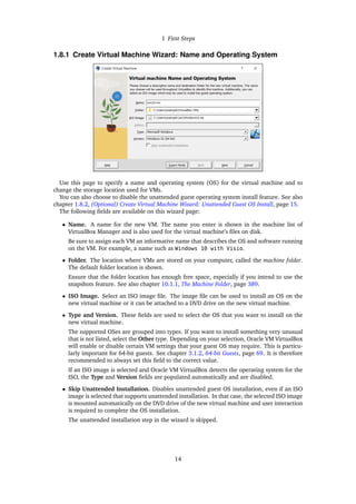 1 First Steps
1.8.1 Create Virtual Machine Wizard: Name and Operating System
Use this page to specify a name and operating system (OS) for the virtual machine and to
change the storage location used for VMs.
You can also choose to disable the unattended guest operating system install feature. See also
chapter 1.8.2, (Optional) Create Virtual Machine Wizard: Unattended Guest OS Install, page 15.
The following fields are available on this wizard page:
• Name. A name for the new VM. The name you enter is shown in the machine list of
VirtualBox Manager and is also used for the virtual machine’s files on disk.
Be sure to assign each VM an informative name that describes the OS and software running
on the VM. For example, a name such as Windows 10 with Visio.
• Folder. The location where VMs are stored on your computer, called the machine folder.
The default folder location is shown.
Ensure that the folder location has enough free space, especially if you intend to use the
snapshots feature. See also chapter 10.1.1, The Machine Folder, page 389.
• ISO Image. Select an ISO image file. The image file can be used to install an OS on the
new virtual machine or it can be attached to a DVD drive on the new virtual machine.
• Type and Version. These fields are used to select the OS that you want to install on the
new virtual machine.
The supported OSes are grouped into types. If you want to install something very unusual
that is not listed, select the Other type. Depending on your selection, Oracle VM VirtualBox
will enable or disable certain VM settings that your guest OS may require. This is particu-
larly important for 64-bit guests. See chapter 3.1.2, 64-bit Guests, page 69. It is therefore
recommended to always set this field to the correct value.
If an ISO image is selected and Oracle VM VirtualBox detects the operating system for the
ISO, the Type and Version fields are populated automatically and are disabled.
• Skip Unattended Installation. Disables unattended guest OS installation, even if an ISO
image is selected that supports unattended installation. In that case, the selected ISO image
is mounted automatically on the DVD drive of the new virtual machine and user interaction
is required to complete the OS installation.
The unattended installation step in the wizard is skipped.
14
 