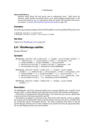 8 VBoxManage
websrvauthlibrary
Specifies which library the web service uses to authenticate users. Valid values are
default, which specifies the default library, null, which disables authentication, or the
name of the library to use. For information about the Oracle VM VirtualBox web service,
see chapter 11, Oracle VM VirtualBox Programming Interfaces, page 396.
Examples
The following command configures Oracle VM VirtualBox to use the specified HTTP proxy server.
$ VBoxManage setproperty proxymode manual
$ VBoxManage setproperty proxyurl "http://myproxy.com:8080"
See Also
chapter 8.19, VBoxManage startvm, page 223
8.41 VBoxManage usbfilter
Manage USB filters.
Synopsis
VBoxManage usbfilter add <index,0-N> <--target= <uuid | vmname | global> >
<--name=string> <--action=ignore | hold> [--active=yes | no]
[--vendorid=XXXX] [--productid=XXXX] [--revision=IIFF]
[--manufacturer=string] [--product=string] [--remote=yes | no]
[--serialnumber=string] [--maskedinterfaces=XXXXXXXX]
VBoxManage usbfilter modify <index,0-N> <--target= <uuid | vmname
| global> > [--name=string] [--action=ignore | hold] [--active=yes | no]
[--vendorid=XXXX | ""] [--productid=XXXX | ""] [--revision=IIFF | ""]
[--manufacturer=string | ""] [--product=string | ""] [--remote=yes | no]
[--serialnumber=string | ""] [--maskedinterfaces=XXXXXXXX]
VBoxManage usbfilter remove <index,0-N> <--target= <uuid | vmname
| global> >
Description
The VBoxManage usbfilter command enables you to manage USB filters for a specific virtual
machine (VM), or global USB filters that affect the entire Oracle VM VirtualBox configuration.
Global filters are applied before VM-specific filters. This means that you can use a global filter
to prevent devices from being captured by any VM.
Global filters are applied in a particular order. Only the first filter that fits a device is applied.
For example, the first global filter makes a specific Kingston memory stick device available while
the second filter ignores all Kingston devices. The result of applying these filters is that the
specific Kingston memory stick is made available to any machine that has the appropriate filter,
but no other Kingston devices are made available.
275
 