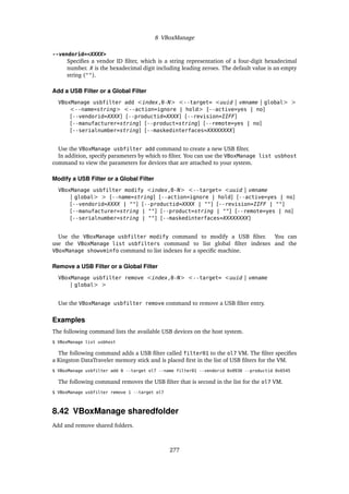 8 VBoxManage
--vendorid=<XXXX>
Specifies a vendor ID filter, which is a string representation of a four-digit hexadecimal
number. X is the hexadecimal digit including leading zeroes. The default value is an empty
string ("").
Add a USB Filter or a Global Filter
VBoxManage usbfilter add <index,0-N> <--target= <uuid | vmname | global> >
<--name=string> <--action=ignore | hold> [--active=yes | no]
[--vendorid=XXXX] [--productid=XXXX] [--revision=IIFF]
[--manufacturer=string] [--product=string] [--remote=yes | no]
[--serialnumber=string] [--maskedinterfaces=XXXXXXXX]
Use the VBoxManage usbfilter add command to create a new USB filter.
In addition, specify parameters by which to filter. You can use the VBoxManage list usbhost
command to view the parameters for devices that are attached to your system.
Modify a USB Filter or a Global Filter
VBoxManage usbfilter modify <index,0-N> <--target= <uuid | vmname
| global> > [--name=string] [--action=ignore | hold] [--active=yes | no]
[--vendorid=XXXX | ""] [--productid=XXXX | ""] [--revision=IIFF | ""]
[--manufacturer=string | ""] [--product=string | ""] [--remote=yes | no]
[--serialnumber=string | ""] [--maskedinterfaces=XXXXXXXX]
Use the VBoxManage usbfilter modify command to modify a USB filter. You can
use the VBoxManage list usbfilters command to list global filter indexes and the
VBoxManage showvminfo command to list indexes for a specific machine.
Remove a USB Filter or a Global Filter
VBoxManage usbfilter remove <index,0-N> <--target= <uuid | vmname
| global> >
Use the VBoxManage usbfilter remove command to remove a USB filter entry.
Examples
The following command lists the available USB devices on the host system.
$ VBoxManage list usbhost
The following command adds a USB filter called filter01 to the ol7 VM. The filter specifies
a Kingston DataTraveler memory stick and is placed first in the list of USB filters for the VM.
$ VBoxManage usbfilter add 0 --target ol7 --name filter01 --vendorid 0x0930 --productid 0x6545
The following command removes the USB filter that is second in the list for the ol7 VM.
$ VBoxManage usbfilter remove 1 --target ol7
8.42 VBoxManage sharedfolder
Add and remove shared folders.
277
 
