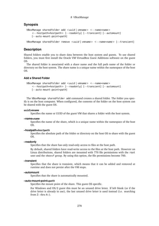 8 VBoxManage
Synopsis
VBoxManage sharedfolder add <uuid | vmname> <--name=name>
<--hostpath=hostpath> [--readonly] [--transient] [--automount]
[--auto-mount-point=path]
VBoxManage sharedfolder remove <uuid | vmname> <--name=name> [--transient]
Description
Shared folders enable you to share data between the host system and guests. To use shared
folders, you must first install the Oracle VM VirtualBox Guest Additions software on the guest
OS.
The shared folder is associated with a share name and the full path name of the folder or
directory on the host system. The share name is a unique name within the namespace of the host
OS.
Add a Shared Folder
VBoxManage sharedfolder add <uuid | vmname> <--name=name>
<--hostpath=hostpath> [--readonly] [--transient] [--automount]
[--auto-mount-point=path]
The VBoxManage sharedfolder add command creates a shared folder. The folder you spec-
ify is on the host computer. When configured, the contents of the folder on the host system can
be shared with the guest OS.
uuid|vmname
Specifies the name or UUID of the guest VM that shares a folder with the host system.
–name=name
Specifies the name of the share, which is a unique name within the namespace of the host
OS.
–hostpath=hostpath
Specifies the absolute path of the folder or directory on the host OS to share with the guest
OS.
–readonly
Specifies that the share has only read-only access to files at the host path.
By default, shared folders have read-write access to the files at the host path. However on
Linux distributions, shared folders are mounted with 770 file permissions with the root
user and the vboxsf group. By using this option, the file permissions become 700.
–transient
Specifies that the share is transient, which means that it can be added and removed at
runtime and does not persist after the VM stops.
–automount
Specifies that the share is automatically mounted.
–auto-mount-point=path
Specifies the mount point of the share. This guest OS specific.
For Windows and OS/2 guest this must be an unused drive letter. If left blank (or if the
drive letter is already in use), the last unused drive letter is used instead (i.e. searching
from Z: thru A:).
278
 