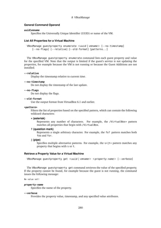 8 VBoxManage
General Command Operand
uuid|vmname
Specifies the Universally Unique Identifier (UUID) or name of the VM.
List All Properties for a Virtual Machine
VBoxManage guestproperty enumerate <uuid | vmname> [--no-timestamp]
[--no-flags] [--relative] [--old-format] [patterns. . . ]
The VBoxManage guestproperty enumerate command lists each guest property and value
for the specified VM. Note that the output is limited if the guest’s service is not updating the
properties, for example because the VM is not running or because the Guest Additions are not
installed.
--relative
Display the timestamp relative to current time.
--no-timestamp
Do not display the timestamp of the last update.
--no-flags
Do not display the flags.
--old-format
Use the output format from VirtualBox 6.1 and earlier.
<pattern>
Filters the list of properties based on the specified pattern, which can contain the following
wildcard characters:
* (asterisk)
Represents any number of characters. For example, the /VirtualBox* pattern
matches all properties that begin with /VirtualBox.
? (question mark)
Represents a single arbitrary character. For example, the fo? pattern matches both
foo and for.
| (pipe)
Specifies multiple alternative patterns. For example, the s*|t* pattern matches any
property that begins with s or t.
Retrieve a Property Value for a Virtual Machine
VBoxManage guestproperty get <uuid | vmname> <property-name> [--verbose]
The VBoxManage guestproperty get command retrieves the value of the specified property.
If the property cannot be found, for example because the guest is not running, the command
issues the following message:
No value set!
property-name
Specifies the name of the property.
--verbose
Provides the property value, timestamp, and any specified value attributes.
280
 