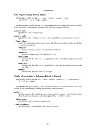 8 VBoxManage
Set a Property Value for a Virtual Machine
VBoxManage guestproperty set <uuid | vmname> <property-name>
[property-value [--flags=flags] ]
The VBoxManage guestproperty set command enables you to set a guest property by spec-
ifying the property and its value. If you omit the value, the property is deleted.
property-name
Specifies the name of the property.
property-value
Specifies the value of the property. If no value is specified, any existing value is removed.
--flags=<flags>
Specify the additional attributes of the value. The following attributes can be specified as
a comma-separated list:
TRANSIENT
Removes the value with the VM data when the VM exits.
TRANSRESET
Removes the value when the VM restarts or exits.
RDONLYGUEST
Specifies that the value can be changed only by the host and that the guest can read
the value.
RDONLYHOST
Specifies that the value can be changed only by the guest and that the host can read
the value.
READONLY
Specifies that the value cannot be changed.
Wait for a Property Value to Be Created, Deleted, or Changed
VBoxManage guestproperty wait <uuid | vmname> <patterns> [--timeout=msec]
[--fail-on-timeout]
The VBoxManage guestproperty wait command waits for a particular value that is de-
scribed by the pattern string to change, to be deleted, or to be created.
patterns
Specifies a pattern that matches the properties on which you want to wait. For information
about the pattern wildcards, see the description of the --patterns option.
--timeout<msec>
Specifies the number of microseconds to wait.
--fail-on-timeout
Specifies that the command fails if the timeout is reached.
281
 