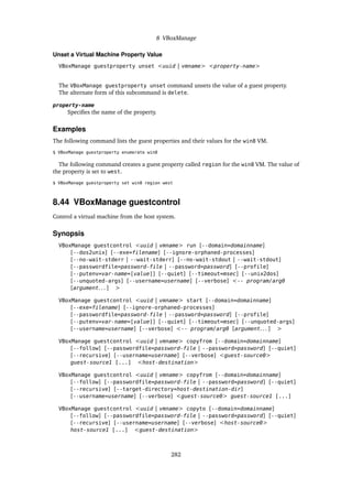 8 VBoxManage
Unset a Virtual Machine Property Value
VBoxManage guestproperty unset <uuid | vmname> <property-name>
The VBoxManage guestproperty unset command unsets the value of a guest property.
The alternate form of this subcommand is delete.
property-name
Specifies the name of the property.
Examples
The following command lists the guest properties and their values for the win8 VM.
$ VBoxManage guestproperty enumerate win8
The following command creates a guest property called region for the win8 VM. The value of
the property is set to west.
$ VBoxManage guestproperty set win8 region west
8.44 VBoxManage guestcontrol
Control a virtual machine from the host system.
Synopsis
VBoxManage guestcontrol <uuid | vmname> run [--domain=domainname]
[--dos2unix] [--exe=filename] [--ignore-orphaned-processes]
[--no-wait-stderr | --wait-stderr] [--no-wait-stdout | --wait-stdout]
[--passwordfile=password-file | --password=password] [--profile]
[--putenv=var-name=[value]] [--quiet] [--timeout=msec] [--unix2dos]
[--unquoted-args] [--username=username] [--verbose] <-- program/arg0
[argument. . . ] >
VBoxManage guestcontrol <uuid | vmname> start [--domain=domainname]
[--exe=filename] [--ignore-orphaned-processes]
[--passwordfile=password-file | --password=password] [--profile]
[--putenv=var-name=[value]] [--quiet] [--timeout=msec] [--unquoted-args]
[--username=username] [--verbose] <-- program/arg0 [argument. . . ] >
VBoxManage guestcontrol <uuid | vmname> copyfrom [--domain=domainname]
[--follow] [--passwordfile=password-file | --password=password] [--quiet]
[--recursive] [--username=username] [--verbose] <guest-source0>
guest-source1 [...] <host-destination>
VBoxManage guestcontrol <uuid | vmname> copyfrom [--domain=domainname]
[--follow] [--passwordfile=password-file | --password=password] [--quiet]
[--recursive] [--target-directory=host-destination-dir]
[--username=username] [--verbose] <guest-source0> guest-source1 [...]
VBoxManage guestcontrol <uuid | vmname> copyto [--domain=domainname]
[--follow] [--passwordfile=password-file | --password=password] [--quiet]
[--recursive] [--username=username] [--verbose] <host-source0>
host-source1 [...] <guest-destination>
282
 