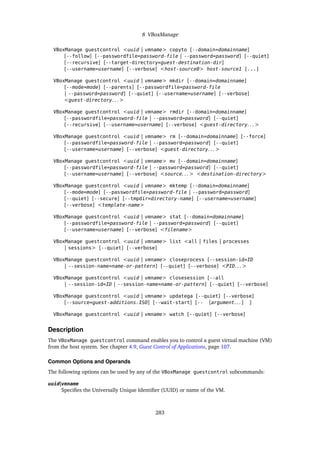 8 VBoxManage
VBoxManage guestcontrol <uuid | vmname> copyto [--domain=domainname]
[--follow] [--passwordfile=password-file | --password=password] [--quiet]
[--recursive] [--target-directory=guest-destination-dir]
[--username=username] [--verbose] <host-source0> host-source1 [...]
VBoxManage guestcontrol <uuid | vmname> mkdir [--domain=domainname]
[--mode=mode] [--parents] [--passwordfile=password-file
| --password=password] [--quiet] [--username=username] [--verbose]
<guest-directory. . . >
VBoxManage guestcontrol <uuid | vmname> rmdir [--domain=domainname]
[--passwordfile=password-file | --password=password] [--quiet]
[--recursive] [--username=username] [--verbose] <guest-directory. . . >
VBoxManage guestcontrol <uuid | vmname> rm [--domain=domainname] [--force]
[--passwordfile=password-file | --password=password] [--quiet]
[--username=username] [--verbose] <guest-directory. . . >
VBoxManage guestcontrol <uuid | vmname> mv [--domain=domainname]
[--passwordfile=password-file | --password=password] [--quiet]
[--username=username] [--verbose] <source. . . > <destination-directory>
VBoxManage guestcontrol <uuid | vmname> mktemp [--domain=domainname]
[--mode=mode] [--passwordfile=password-file | --password=password]
[--quiet] [--secure] [--tmpdir=directory-name] [--username=username]
[--verbose] <template-name>
VBoxManage guestcontrol <uuid | vmname> stat [--domain=domainname]
[--passwordfile=password-file | --password=password] [--quiet]
[--username=username] [--verbose] <filename>
VBoxManage guestcontrol <uuid | vmname> list <all | files | processes
| sessions> [--quiet] [--verbose]
VBoxManage guestcontrol <uuid | vmname> closeprocess [--session-id=ID
| --session-name=name-or-pattern] [--quiet] [--verbose] <PID. . . >
VBoxManage guestcontrol <uuid | vmname> closesession [--all
| --session-id=ID | --session-name=name-or-pattern] [--quiet] [--verbose]
VBoxManage guestcontrol <uuid | vmname> updatega [--quiet] [--verbose]
[--source=guest-additions.ISO] [--wait-start] [-- [argument. . . ] ]
VBoxManage guestcontrol <uuid | vmname> watch [--quiet] [--verbose]
Description
The VBoxManage guestcontrol command enables you to control a guest virtual machine (VM)
from the host system. See chapter 4.9, Guest Control of Applications, page 107.
Common Options and Operands
The following options can be used by any of the VBoxManage guestcontrol subcommands:
uuid|vmname
Specifies the Universally Unique Identifier (UUID) or name of the VM.
283
 