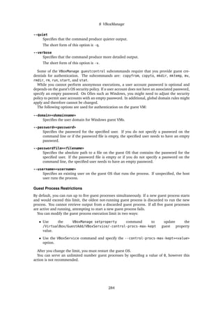 8 VBoxManage
--quiet
Specifies that the command produce quieter output.
The short form of this option is -q.
--verbose
Specifies that the command produce more detailed output.
The short form of this option is -v.
Some of the VBoxManage guestcontrol subcommands require that you provide guest cre-
dentials for authentication. The subcommands are: copyfrom, copyto, mkdir, mktemp, mv,
rmdir, rm, run, start, and stat.
While you cannot perform anonymous executions, a user account password is optional and
depends on the guest’s OS security policy. If a user account does not have an associated password,
specify an empty password. On OSes such as Windows, you might need to adjust the security
policy to permit user accounts with an empty password. In additional, global domain rules might
apply and therefore cannot be changed.
The following options are used for authentication on the guest VM:
--domain=<domainname>
Specifies the user domain for Windows guest VMs.
--password=<password>
Specifies the password for the specified user. If you do not specify a password on the
command line or if the password file is empty, the specified user needs to have an empty
password.
--passwordfile=<filename>
Specifies the absolute path to a file on the guest OS that contains the password for the
specified user. If the password file is empty or if you do not specify a password on the
command line, the specified user needs to have an empty password.
--username=<username>
Specifies an existing user on the guest OS that runs the process. If unspecified, the host
user runs the process.
Guest Process Restrictions
By default, you can run up to five guest processes simultaneously. If a new guest process starts
and would exceed this limit, the oldest not-running guest process is discarded to run the new
process. You cannot retrieve output from a discarded guest process. If all five guest processes
are active and running, attempting to start a new guest process fails.
You can modify the guest process execution limit in two ways:
• Use the VBoxManage setproperty command to update the
/VirtualBox/GuestAdd/VBoxService/-control-procs-max-kept guest property
value.
• Use the VBoxService command and specify the --control-procs-max-kept=<value>
option.
After you change the limit, you must restart the guest OS.
You can serve an unlimited number guest processes by specifing a value of 0, however this
action is not recommended.
284
 