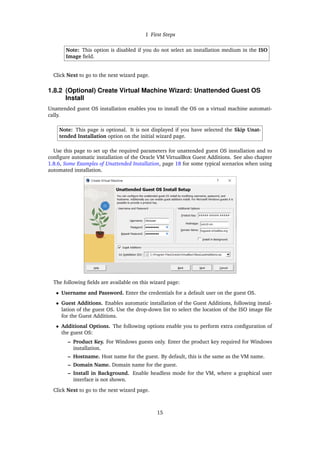 1 First Steps
Note: This option is disabled if you do not select an installation medium in the ISO
Image field.
Click Next to go to the next wizard page.
1.8.2 (Optional) Create Virtual Machine Wizard: Unattended Guest OS
Install
Unattended guest OS installation enables you to install the OS on a virtual machine automati-
cally.
Note: This page is optional. It is not displayed if you have selected the Skip Unat-
tended Installation option on the initial wizard page.
Use this page to set up the required parameters for unattended guest OS installation and to
configure automatic installation of the Oracle VM VirtualBox Guest Additions. See also chapter
1.8.6, Some Examples of Unattended Installation, page 18 for some typical scenarios when using
automated installation.
The following fields are available on this wizard page:
• Username and Password. Enter the credentials for a default user on the guest OS.
• Guest Additions. Enables automatic installation of the Guest Additions, following instal-
lation of the guest OS. Use the drop-down list to select the location of the ISO image file
for the Guest Additions.
• Additional Options. The following options enable you to perform extra configuration of
the guest OS:
– Product Key. For Windows guests only. Enter the product key required for Windows
installation.
– Hostname. Host name for the guest. By default, this is the same as the VM name.
– Domain Name. Domain name for the guest.
– Install in Background. Enable headless mode for the VM, where a graphical user
interface is not shown.
Click Next to go to the next wizard page.
15
 