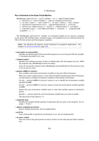 8 VBoxManage
Run a Command on the Guest Virtual Machine
VBoxManage guestcontrol <uuid | vmname> run [--domain=domainname]
[--dos2unix] [--exe=filename] [--ignore-orphaned-processes]
[--no-wait-stderr | --wait-stderr] [--no-wait-stdout | --wait-stdout]
[--passwordfile=password-file | --password=password] [--profile]
[--putenv=var-name=[value]] [--quiet] [--timeout=msec] [--unix2dos]
[--unquoted-args] [--username=username] [--verbose] <-- program/arg0
[argument. . . ] >
The VBoxManage guestcontrol vmname run command enables you to execute a program
on the guest VM. Standard input, standard output, and standard error are redirected from the
VM to the host system until the program completes.
Note: The Windows OS imposes certain limitations for graphical applications. See
chapter 14, Known Limitations, page 418.
--exe=<path-to-executable>
Specifies the absolute path of the executable program to run on the guest VM. For example:
C:WindowsSystem32calc.exe.
--timeout=<msec>
Specifies the maximum amount of time, in milliseconds, that the program can run. While
the program runs, VBoxManage receives its output.
If you do not specify a timeout value, VBoxManage waits indefinitely for the process to end,
or for an error to occur.
--putenv=<NAME>=[<value>]
Sets, modifies, and unsets environment variables in the guest VM environment.
When you create a guest process, it runs with the default standard guest OS environment.
Use this option to modify environment variables in that default environment.
Use the --putenv=<NAME>=[<value>] option to set or modify the environment variable
specified by NAME.
Use the --putenv=<NAME>=[<value>] option to unset the environment variable specified
by NAME.
Ensure that any environment variable name or value that includes spaces is enclosed by
quotes.
Specify a --putenv option for each environment variable that you want to modify.
The short form of this option is -E.
--unquoted-args
Disables the escaped double quoting of arguments that you pass to the program. For ex-
ample, "fred".
--ignore-orphaned-processes
Ignores orphaned processes. Not yet implemented.
--profile
Uses a shell profile to specify the environment to use. Not yet implemented.
--no-wait-stdout
Does not wait for the guest process to end or receive its exit code and any failure explana-
tion.
285
 