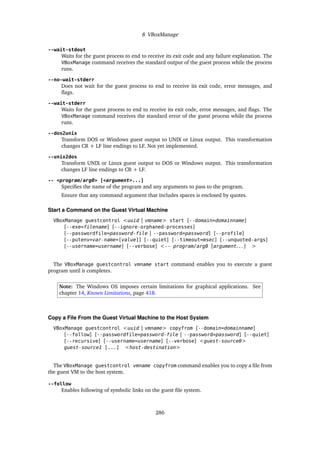 8 VBoxManage
--wait-stdout
Waits for the guest process to end to receive its exit code and any failure explanation. The
VBoxManage command receives the standard output of the guest process while the process
runs.
--no-wait-stderr
Does not wait for the guest process to end to receive its exit code, error messages, and
flags.
--wait-stderr
Waits for the guest process to end to receive its exit code, error messages, and flags. The
VBoxManage command receives the standard error of the guest process while the process
runs.
--dos2unix
Transform DOS or Windows guest output to UNIX or Linux output. This transformation
changes CR + LF line endings to LF. Not yet implemented.
--unix2dos
Transform UNIX or Linux guest output to DOS or Windows output. This transformation
changes LF line endings to CR + LF.
-- <program/arg0> [<argument>...]
Specifies the name of the program and any arguments to pass to the program.
Ensure that any command argument that includes spaces is enclosed by quotes.
Start a Command on the Guest Virtual Machine
VBoxManage guestcontrol <uuid | vmname> start [--domain=domainname]
[--exe=filename] [--ignore-orphaned-processes]
[--passwordfile=password-file | --password=password] [--profile]
[--putenv=var-name=[value]] [--quiet] [--timeout=msec] [--unquoted-args]
[--username=username] [--verbose] <-- program/arg0 [argument. . . ] >
The VBoxManage guestcontrol vmname start command enables you to execute a guest
program until it completes.
Note: The Windows OS imposes certain limitations for graphical applications. See
chapter 14, Known Limitations, page 418.
Copy a File From the Guest Virtual Machine to the Host System
VBoxManage guestcontrol <uuid | vmname> copyfrom [--domain=domainname]
[--follow] [--passwordfile=password-file | --password=password] [--quiet]
[--recursive] [--username=username] [--verbose] <guest-source0>
guest-source1 [...] <host-destination>
The VBoxManage guestcontrol vmname copyfrom command enables you to copy a file from
the guest VM to the host system.
--follow
Enables following of symbolic links on the guest file system.
286
 