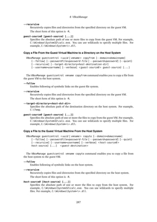 8 VBoxManage
--recursive
Recursively copies files and directories from the specified directory on the guest VM.
The short form of this option is -R.
guest-source0 [guest-source1 [...]]
Specifies the absolute path of one or more files to copy from the guest VM. For example,
C:WindowsSystem32calc.exe. You can use wildcards to specify multiple files. For
example, C:WindowsSystem**.dll.
Copy a File From the Guest Virtual Machine to a Directory on the Host System
VBoxManage guestcontrol <uuid | vmname> copyfrom [--domain=domainname]
[--follow] [--passwordfile=password-file | --password=password] [--quiet]
[--recursive] [--target-directory=host-destination-dir]
[--username=username] [--verbose] <guest-source0> guest-source1 [...]
The VBoxManage guestcontrol vmname copyfrom command enables you to copy a file from
the guest VM to the host system.
--follow
Enables following of symbolic links on the guest file system.
--recursive
Recursively copies files and directories from the specified directory on the guest VM.
The short form of this option is -R.
--target-directory=<host-dst-dir>
Specifies the absolute path of the destination directory on the host system. For example,
C:Temp.
guest-source0 [guest-source1 [...]]
Specifies the absolute path of one or more the files to copy from the guest VM. For example,
C:WindowsSystem32calc.exe. You can use wildcards to specify multiple files. For
example, C:WindowsSystem**.dll.
Copy a File to the Guest Virtual Machine From the Host System
VBoxManage guestcontrol <uuid | vmname> copyto [--domain=domainname]
[--follow] [--passwordfile=password-file | --password=password] [--quiet]
[--recursive] [--username=username] [--verbose] <host-source0>
host-source1 [...] <guest-destination>
The VBoxManage guestcontrol vmname copyto command enables you to copy a file from
the host system to the guest VM.
--follow
Enables following of symbolic links on the host system.
--recursive
Recursively copies files and directories from the specified directory on the host system.
The short form of this option is -R.
host-source0 [host-source1 [...]]
Specifies the absolute path of one or more the files to copy from the host system. For
example, C:WindowsSystem32calc.exe. You can use wildcards to specify multiple
files. For example, C:WindowsSystem**.dll.
287
 