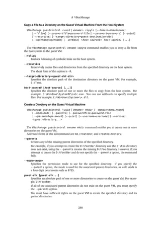 8 VBoxManage
Copy a File to a Directory on the Guest Virtual Machine From the Host System
VBoxManage guestcontrol <uuid | vmname> copyto [--domain=domainname]
[--follow] [--passwordfile=password-file | --password=password] [--quiet]
[--recursive] [--target-directory=guest-destination-dir]
[--username=username] [--verbose] <host-source0> host-source1 [...]
The VBoxManage guestcontrol vmname copyto command enables you to copy a file from
the host system to the guest VM.
--follow
Enables following of symbolic links on the host system.
--recursive
Recursively copies files and directories from the specified directory on the host system.
The short form of this option is -R.
--target-directory=<guest-dst-dir>
Specifies the absolute path of the destination directory on the guest VM. For example,
C:Temp.
host-source0 [host-source1 [...]]
Specifies the absolute path of one or more the files to copy from the host system. For
example, C:WindowsSystem32calc.exe. You can use wildcards to specify multiple
files. For example, C:WindowsSystem**.dll.
Create a Directory on the Guest Virtual Machine
VBoxManage guestcontrol <uuid | vmname> mkdir [--domain=domainname]
[--mode=mode] [--parents] [--passwordfile=password-file
| --password=password] [--quiet] [--username=username] [--verbose]
<guest-directory. . . >
The VBoxManage guestcontrol vmname mkdir command enables you to create one or more
directories on the guest VM.
Alternate forms of this subcommand are md, createdir, and createdirectory.
--parents
Creates any of the missing parent directories of the specified directory.
For example, if you attempt to create the D:FooBar directory and the D:Foo directory
does not exist, using the --parents creates the missing D:Foo directory. However, if you
attempt to create the D:FooBar and do not specify the --parents option, the command
fails.
--mode=<mode>
Specifies the permission mode to use for the specified directory. If you specify the
--parents option, the mode is used for the associated parent directories, as well. mode is
a four-digit octal mode such as 0755.
guest-dir [guest-dir...]
Specifies an absolute path of one or more directories to create on the guest VM. For exam-
ple, D:FooBar.
If all of the associated parent directories do not exist on the guest VM, you must specify
the --parents option.
You must have sufficient rights on the guest VM to create the specified directory and its
parent directories.
288
 