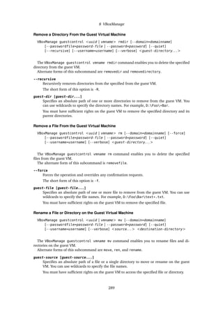 8 VBoxManage
Remove a Directory From the Guest Virtual Machine
VBoxManage guestcontrol <uuid | vmname> rmdir [--domain=domainname]
[--passwordfile=password-file | --password=password] [--quiet]
[--recursive] [--username=username] [--verbose] <guest-directory. . . >
The VBoxManage guestcontrol vmname rmdir command enables you to delete the specified
directory from the guest VM.
Alternate forms of this subcommand are removedir and removedirectory.
--recursive
Recursively removes directories from the specified from the guest VM.
The short form of this option is -R.
guest-dir [guest-dir...]
Specifies an absolute path of one or more directories to remove from the guest VM. You
can use wildcards to specify the directory names. For example, D:Foo*Bar.
You must have sufficient rights on the guest VM to remove the specified directory and its
parent directories.
Remove a File From the Guest Virtual Machine
VBoxManage guestcontrol <uuid | vmname> rm [--domain=domainname] [--force]
[--passwordfile=password-file | --password=password] [--quiet]
[--username=username] [--verbose] <guest-directory. . . >
The VBoxManage guestcontrol vmname rm command enables you to delete the specified
files from the guest VM.
The alternate form of this subcommand is removefile.
--force
Forces the operation and overrides any confirmation requests.
The short form of this option is -f.
guest-file [guest-file...]
Specifies an absolute path of one or more file to remove from the guest VM. You can use
wildcards to specify the file names. For example, D:FooBartext*.txt.
You must have sufficient rights on the guest VM to remove the specified file.
Rename a File or Directory on the Guest Virtual Machine
VBoxManage guestcontrol <uuid | vmname> mv [--domain=domainname]
[--passwordfile=password-file | --password=password] [--quiet]
[--username=username] [--verbose] <source. . . > <destination-directory>
The VBoxManage guestcontrol vmname mv command enables you to rename files and di-
rectories on the guest VM.
Alternate forms of this subcommand are move, ren, and rename.
guest-source [guest-source...]
Specifies an absolute path of a file or a single directory to move or rename on the guest
VM. You can use wildcards to specify the file names.
You must have sufficient rights on the guest VM to access the specified file or directory.
289
 